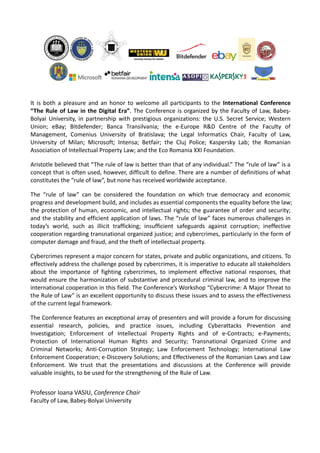 It is both a pleasure and an honor to welcome all participants to the International Conference
“The Rule of Law in the Digital Era”. The Conference is organized by the Faculty of Law, Babeş-
Bolyai University, in partnership with prestigious organizations: the U.S. Secret Service; Western
Union; eBay; Bitdefender; Banca Transilvania; the e-Europe R&D Centre of the Faculty of
Management, Comenius University of Bratislava; the Legal Informatics Chair, Faculty of Law,
University of Milan; Microsoft; Intensa; Betfair; the Cluj Police; Kaspersky Lab; the Romanian
Association of Intellectual Property Law; and the Eco Romania XXI Foundation.
Aristotle believed that “The rule of law is better than that of any individual.” The “rule of law” is a
concept that is often used, however, difficult to define. There are a number of definitions of what
constitutes the “rule of law”, but none has received worldwide acceptance.
The “rule of law” can be considered the foundation on which true democracy and economic
progress and development build, and includes as essential components the equality before the law;
the protection of human, economic, and intellectual rights; the guarantee of order and security;
and the stability and efficient application of laws. The “rule of law” faces numerous challenges in
today’s world, such as illicit trafficking; insufficient safeguards against corruption; ineffective
cooperation regarding transnational organized justice; and cybercrimes, particularly in the form of
computer damage and fraud, and the theft of intellectual property.
Cybercrimes represent a major concern for states, private and public organizations, and citizens. To
effectively address the challenge posed by cybercrimes, it is imperative to educate all stakeholders
about the importance of fighting cybercrimes, to implement effective national responses, that
would ensure the harmonization of substantive and procedural criminal law, and to improve the
international cooperation in this field. The Conference’s Workshop “Cybercrime: A Major Threat to
the Rule of Law” is an excellent opportunity to discuss these issues and to assess the effectiveness
of the current legal framework.
The Conference features an exceptional array of presenters and will provide a forum for discussing
essential research, policies, and practice issues, including Cyberattacks Prevention and
Investigation; Enforcement of Intellectual Property Rights and of e-Contracts; e-Payments;
Protection of International Human Rights and Security; Transnational Organized Crime and
Criminal Networks; Anti-Corruption Strategy; Law Enforcement Technology; International Law
Enforcement Cooperation; e-Discovery Solutions; and Effectiveness of the Romanian Laws and Law
Enforcement. We trust that the presentations and discussions at the Conference will provide
valuable insights, to be used for the strengthening of the Rule of Law.
Professor Ioana VASIU, Conference Chair
Faculty of Law, Babeş-Bolyai University
 