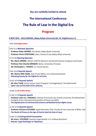You are cordially invited to attend
The International Conference
TheTheThe RuleRuleRule ofofof LawLawLaw ininin thethethe DigitalDigitalDigital EraEraEra
ProgramProgramProgram
8 MAY 2015 - AULA MAGNA, Babeş-Bolyai University (Str. M. Kogălniceanu 1)
8:30–9:00 Registration
9:00–9:15 Welcome Speeches
Professor Radu CATANĂ, Vice-Rector, Babeş-Bolyai University
Professor Florin STRETEANU, Dean, Faculty of Law, Babeş-Bolyai University
9:15-9:40 Opening Speeches
Ms. Maria ARSENE, Adviser, CVM for Romania, Secretariat General, European Commission
Professor Dan Claudiu DĂNIŞOR, Rector, University of Craiova
Mr. Christopher J. TOLEDO, U.S. Secret Service
9:40–10:20 Keynote Speech
Ms. Marisa MAC ISAAC, Rule of Law Officer, U.S. Embassy Bucharest
Educating Society for the Digital Era of Crime
10:20–10:40 Keynote Speech
Mr. Nico TUIJN, Senior Justice, Court of Appeal 's-Hertogenbosch, The Netherlands
Cyber Law and the Role of the Judiciary
10:40–11:00 Coffee Break
11:00–11:30 Keynote Speech
Professor John A.E. VERVAELE, Institute of Criminal Law, Utrecht University, The Netherlands
President of the International Association of Penal Law (IAPL)
The Digitalisation of Criminal Enforcement and Related Human Rights Issues
11:30–12:00 Keynote Speech
Professor Giovanni ZICCARDI, Legal Informatics Chair, Faculty of Law, University of Milan, Italy
The Death of Privacy in the Age of Control (and the Rule of Law)
12:00–12:30 Distinguished Presentation
Mr. Paul J. VITCHOCK, Assistant Legal Attaché, U.S. Embassy Bucharest
Botnets: Legal Challenges to Takedowns
 