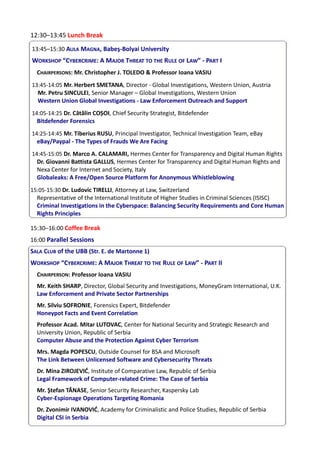 12:30–13:45 Lunch Break
13:45–15:30 AULA MAGNA, Babeş-Bolyai University
WORKSHOP “CYBERCRIME: A MAJOR THREAT TO THE RULE OF LAW” - PART I
CHAIRPERSONS: Mr. Christopher J. TOLEDO & Professor Ioana VASIU
13:45-14:05 Mr. Herbert SMETANA, Director - Global Investigations, Western Union, Austria
Mr. Petru SINCULEI, Senior Manager – Global Investigations, Western Union
Western Union Global Investigations - Law Enforcement Outreach and Support
14:05-14:25 Dr. Cătălin COȘOI, Chief Security Strategist, Bitdefender
Bitdefender Forensics
14:25-14:45 Mr. Tiberius RUSU, Principal Investigator, Technical Investigation Team, eBay
eBay/Paypal - The Types of Frauds We Are Facing
14:45-15:05 Dr. Marco A. CALAMARI, Hermes Center for Transparency and Digital Human Rights
Dr. Giovanni Battista GALLUS, Hermes Center for Transparency and Digital Human Rights and
Nexa Center for Internet and Society, Italy
Globaleaks: A Free/Open Source Platform for Anonymous Whistleblowing
15:05-15:30 Dr. Ludovic TIRELLI, Attorney at Law, Switzerland
Representative of the International Institute of Higher Studies in Criminal Sciences (ISISC)
Criminal Investigations in the Cyberspace: Balancing Security Requirements and Core Human
Rights Principles
15:30–16:00 Coffee Break
16:00 Parallel Sessions
SALA CLUB of the UBB (Str. E. de Martonne 1)
WORKSHOP “CYBERCRIME: A MAJOR THREAT TO THE RULE OF LAW” - PART II
CHAIRPERSON: Professor Ioana VASIU
Mr. Keith SHARP, Director, Global Security and Investigations, MoneyGram International, U.K.
Law Enforcement and Private Sector Partnerships
Mr. Silviu SOFRONIE, Forensics Expert, Bitdefender
Honeypot Facts and Event Correlation
Professor Acad. Mitar LUTOVAC, Center for National Security and Strategic Research and
University Union, Republic of Serbia
Computer Abuse and the Protection Against Cyber Terrorism
Mrs. Magda POPESCU, Outside Counsel for BSA and Microsoft
The Link Between Unlicensed Software and Cybersecurity Threats
Dr. Mina ZIROJEVIĆ, Institute of Comparative Law, Republic of Serbia
Legal Framework of Computer-related Crime: The Case of Serbia
Mr. Ştefan TĂNASE, Senior Security Researcher, Kaspersky Lab
Cyber-Espionage Operations Targeting Romania
Dr. Zvonimir IVANOVIĆ, Academy for Criminalistic and Police Studies, Republic of Serbia
Digital CSI in Serbia
 