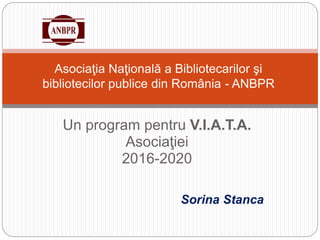 Un program pentru V.I.A.T.A.
Asociaţiei
2016-2020
Asociaţia Naţională a Bibliotecarilor şi
bibliotecilor publice din România - ANBPR
Sorina Stanca
 