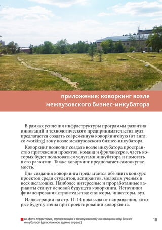 10
приложение: коворкинг возле
межвузовского бизнес-инкубатора
В рамках усиления инфраструктуры программы развития
инноваций и технологического предпринимательства вуза
предлагается создать современную коворкинговую (от англ.
co-working) зону возле межвузовского бизнес-инкубатора.
Коворкинг позволит создать возле инкубатора простран-
ство притяжения проектов, команд и фрилансеров, часть ко-
торых будет пользоваться услугами инкубатора и помогать
в его развитии. Также коворкинг предполагает самоокупае-
мость.
Для создания коворкинга предлагается объявить конкурс
проектов среди студентов, аспирантов, молодых ученых и
всех желающих. Наиболее интересные и проработанные ва-
рианты станут основой будущего коворкинга. Источники
финансирования строительства: спонсоры, инвесторы, вуз.
Иллюстрации на стр. 11-14 показывают направления, кото-
рые будут учтены при проектировании коворкинга.
на фото территория, прилегающая к межвузовскому инновационному бизнес-
инкубатору (двухэтажное здание справа)
 