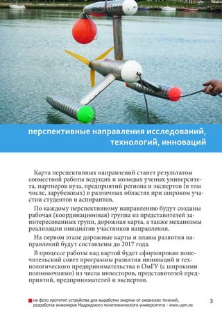 3
перспективные направления исследований,
технологий, инноваций
Карта перспективных направлений станет результатом
совместной работы ведущих и молодых ученых университе-
та, партнеров вуза, предприятий региона и экспертов (в том
числе, зарубежных) в различных областях при широком уча-
стии студентов и аспирантов.
По каждому перспективному направлению будут созданы
рабочая (координационная) группа из представителей за-
интересованных групп, дорожная карта, а также механизмы
реализации инициатив участников направления.
На первом этапе дорожные карты и планы развития на-
правлений будут составлены до 2017 года.
В процессе работы над картой будет сформирован попечи-
тельский совет программы развития инноваций и технологи-
ческого предпринимательства в вузе (с широкими полномо-
чиями) из числа инвесторов, представителей предприятий,
предпринимателей и экспертов.
на фото прототип устройства для выработки энергии от океанских течений,
разработка инженеров Мадридского политехнического университета - www.upm.es
 
