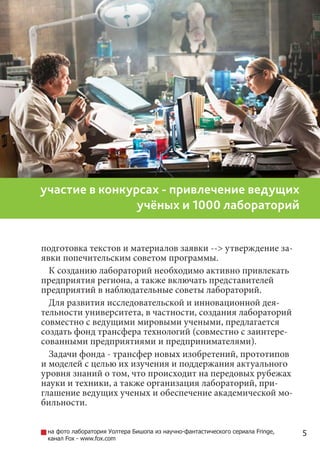 5
участие в конкурсах - привлечение ведущих
учёных и 1000 лабораторий
подготовка текстов и материалов заявки --> утверждение за-
явки попечительским советом программы.
К созданию лабораторий необходимо активно привлекать
предприятия региона, а также включать представителей
предприятий в наблюдательные советы лабораторий.
Для развития исследовательской и инновационной дея-
тельности университета, в частности, создания лабораторий
совместно с ведущими мировыми учеными, предлагается
создать фонд трансфера технологий (совместно с заинтере-
сованными предприятиями и предпринимателями).
Задачи фонда - трансфер новых изобретений, прототипов
и моделей с целью их изучения и поддержания актуального
уровня знаний о том, что происходит на передовых рубежах
науки и техники, а также организация лабораторий, при-
глашение ведущих ученых и обеспечение академической мо-
бильности.
на фото лаборатория Уолтера Бишопа из научно-фантастического сериала Fringe,
канал Fox - www.fox.com
 