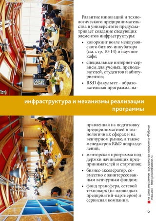6
инфраструктура и механизмы реализации
программы
Развитие инноваций и техно-
логического предприниматель-
ства в университете предусма-
тривает создание следующих
элементов инфраструктуры:
•	 коворкинг возле межвузов-
ского бизнес-инкубатора
(см. стр. 10-14) и научное
кафе;
•	 специальные интернет-сер-
висы для ученых, препода-
вателей, студентов и абиту-
риентов;
•	 R&D факультет - образо-
вательная программа, на-
правленная на подготовку
предпринимателей в тех-
нологичных сферах и на
венчурном рынке, а также
менеджеров R&D подразде-
лений;
•	 менторская программа под-
держки начинающих пред-
принимателей и стартапов;
•	 бизнес-акселератор, со-
вместно с заинтересован-
ным венчурным фондом;
•	 фонд трансфера, сетевой
технопарк (на площадках
предприятий-партнеров) и
сервисная компания.
нафотовнутреннеепространствоковоркинга«Рабочая
станция»-http://coworkstation.ru
 