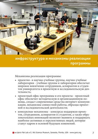 7
инфраструктура и механизмы реализации
программы
Механизмы реализации программы:
•	 проектно- и научно-учебные группы, научно-учебные
лаборатории - учебные группы и лаборатории обеспечат
широкое вовлечение сотрудников, аспирантов и студен-
тов университета в проектную и исследовательскую дея-
тельность;
•	 проектный офис программы и его проекты - проектный
офис обеспечит методическую и организационную по-
мощь, создаст современные средства интернет-коммуни-
кации, механизмы совместной работы, образцы проект-
ной и исследовательской деятельности;
•	 конкурсные механизмы - конкурсы поддержки проек-
тов, сотрудников, аспирантов и студентов, а также обра-
зовательных инноваций позволят выявить и поддержать
наиболее активных и перспективных людей, которые
станут ядром и основой будущих изменений.
на фото Fab Lab в G. Wiz Science Museum, Sarasota, Florida, USA - www.gwiz.org
 
