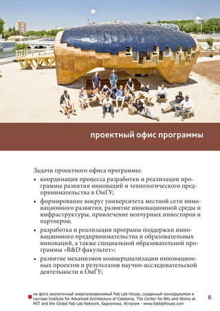 8
проектный офис программы
Задачи проектного офиса программы:
•	 координация процесса разработки и реализации про-
граммы развития инноваций и технологического пред-
принимательства в вузе;
•	 формирование вокруг университета местной сети инно-
вационного развития, развитие инновационной среды и
инфраструктуры, привлечение венчурных инвесторов и
партнеров;
•	 разработка и реализация программ поддержки инно-
вационного предпринимательства и образовательных
инноваций, а также специальной образовательной про-
граммы «R&D факультет»;
•	 развитие механизмов коммерциализации инновацион-
ных проектов и результатов научно-исследовательской
деятельности в университете;
на фото экологичный и энергонезависимый Fab Lab House, созданный консорциумом в
составе Institute for Advanced Architecture of Catalonia, The Center for Bits and Atoms at
MIT and the Global Fab Lab Network, Барселона, Испания - www.fablabhouse.com
 