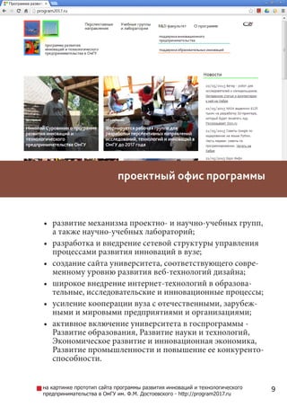 9
•	 развитие механизма проектно- и научно-учебных групп,
а также научно-учебных лабораторий;
•	 разработка и внедрение сетевой структуры управления
процессами развития инноваций в вузе;
•	 создание сайта университета, соответствующего совре-
менному уровню развития веб-технологий дизайна;
•	 широкое внедрение интернет-технологий в образова-
тельные, исследовательские и инновационные процессы;
•	 усиление кооперации вуза с отечественными, зарубеж-
ными и мировыми предприятиями и организациями;
•	 активное включение университета в госпрограммы -
Развитие образования, Развитие науки и технологий,
Экономическое развитие и инновационная экономика,
Развитие промышленности и повышение ее конкуренто-
способности. 
проектный офис программы
на картинке прототип сайта программы развития инноваций и технологического
предпринимательства в вузе - http://program2017.ru
 