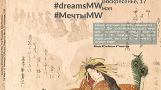 #dreamsMW
#МечтыMW
CourtesanDreamingoftheNewYearProcession,KuboShunman,
TheMet,H.O.HavemeyerCollection,BequestofMrs.H.O.Havemeyer,1929
#Hope #OurFuture #Tomorrow
Воскресенье, 17
мая
Самые красивые проекты начинаются с
мечты! Для построения будущего мира
дня потребуются мечты, поэтому
изучите эту богатую тему со своей
аудиторией, пригласите их мечтать о
лучшем мире!
 