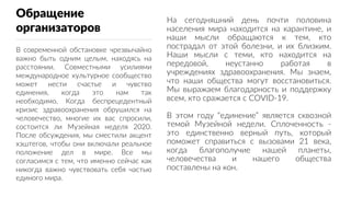 Обращение
организаторов
В современной обстановке чрезвычайно
важно быть одним целым, находясь на
расстоянии. Совместными усилиями
международное культурное сообщество
может нести счастье и чувство
единения, когда это нам так
необходимо. Когда беспрецедентный
кризис здравоохранения обрушился на
человечество, многие их вас спросили,
состоится ли Музейная неделя 2020.
После обсуждения, мы сместили акцент
хэштегов, чтобы они включали реальное
положение дел в мире. Все мы
согласимся с тем, что именно сейчас как
никогда важно чувствовать себя частью
единого мира.
На сегодняшний день почти половина
населения мира находится на карантине, и
наши мысли обращаются к тем, кто
пострадал от этой болезни, и их близким.
Наши мысли с теми, кто находится на
передовой, неустанно работая в
учреждениях здравоохранения. Мы знаем,
что наши общества могут восстановиться.
Мы выражаем благодарность и поддержку
всем, кто сражается с COVID-19.
В этом году “единение” является сквозной
темой Музейной недели. Сплоченность -
это единственно верный путь, который
поможет справиться с вызовами 21 века,
когда благополучие нашей планеты,
человечества и нашего общества
поставлены на кон.
 