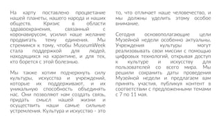 На карту поставлено процветание
нашей планеты, нашего народа и наших
обществ. Кризис в области
здравоохранения, связанный с
коронавирусом, усилил наше желание
продвигать тему единения. Мы
стремимся к тому, чтобы MuseumWeek
стала поддержкой для людей,
находящихся на карантине, и для тех,
кто борется с этой болезнью.
Мы также хотим подчеркнуть силу
культуры, искусства и учреждений,
которые их поддерживают, и их
уникальную способность объединять
нас. Они позволяют нам создать связь,
придать смысл нашей жизни и
осуществить наши самые сильные
устремления. Культура и искусство - это
то, что отличает наше человечество, и
мы должны уделить этому особое
внимание.
Сегодня основополагающие цели
Музейной недели особенно актуальны.
Учреждения культуры могут
реализовывать свои миссии с помощью
цифровых технологий, открывая доступ
к культуре и искусству для
пользователей со всего мира. Мы
решили сохранить даты проведения
Музейной недели и предлагаем вам
принять участия, публикуя контент в
соответствии с предложенными темами
с 7 по 11 мая.
 