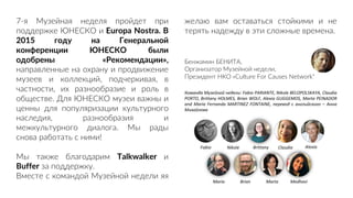 7-я Музейная неделя пройдет при
поддержке ЮНЕСКО и Europa Nostra. В
2015 году на Генеральной
конференции ЮНЕСКО были
одобрены «Рекомендации»,
направленные на охрану и продвижение
музеев и коллекций, подчеркивая, в
частности, их разнообразие и роль в
обществе. Для ЮНЕСКО музеи важны и
ценны для популяризации культурного
наследия, разнообразия и
межкультурного диалога. Мы рады
снова работать с ними!
Мы также благодарим Talkwalker и
Buffer за поддержку.
Вместе с командой Музейной недели яя
желаю вам оставаться стойкими и не
терять надежду в эти сложные времена.
Бенжамин БЕНИТА,
Организатор Музейной недели,
Президент НКО «Culture For Causes Network"
Команда Музейной недели: Fabio PARIANTE, Nikole BELOPOLSKAYA, Claudia
PORTO, Brittany HOLMES, Brian WOLF, Alexia GUGGEMOS, Marta PEINADOR
and María Fernanda MARTINEZ FONTAINE, перевод с английского – Анна
Михайлова
Fabio Nikole Brittany Claudia Alexia
María Brian Marta Medhavi
 