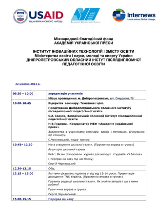 Міжнародний благодійний фонд
АКАДЕМІЯ УКРАЇНСЬКОЇ ПРЕСИ
ІНСТИТУТ ІНОВАЦІЙНИХ ТЕХНОЛОГІЙ І ЗМІСТУ ОСВІТИ
Міністерства освіти і науки, молоді та спорту України
ДНІПРОПЕТРОВСЬКИЙ ОБЛАСНИЙ ІНСТУТ ПІСЛЯДИПЛОМНОЇ
ПЕДАГОГІЧНОЇ ОСВІТИ
22 жовтня 2012 р.
09.30 – 10.00 акредитація учасників
Місце проведення: м. Дніпропетровськ, вул. Свердлова, 70
10.00-10.45 Відкриття семінару. Тематика і цілі.
Представник Дніпропетровського обласного інституту
післядипломної педагогічної освіти
С.А. Іванов, Запоріжський обласний інститут післядипломної
педагогічної освіти
Н.В.Гудкова, Координатор МБФ «Академія української
преси»
Знайомство з учасниками семінару: досвід і мотивація. Очікування
від семінару.
С.Чернявський, медіа- тренер
10.45– 12.30 Мета створення шкільної газети. (Практична вправа в групах)
Аудиторія школьної газети
Кейс: Як ми створювали журнал для молоді і студентів «5 баллов»
( перерва на каву під час блоку)
Сергій Чернявський
12.30-13.15 Обід
13.15 – 15.00 Які теми цікавлять підлітків у віці від 12-14 років. Презентація
дослідення TNS Україна. (Практична вправа в групах)
Правила редакції школьної газети. Як знайти авторів і що з ними
робити?
Практична вправа в групах
Сергій Чернявський
15.00-15.15 Перерва на каву
 
