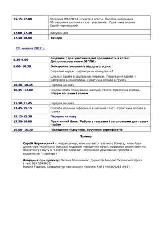 15.15-17.00 Програма WAN/IFRA «Газета в освіті». Коротка інформація
Обговорення шкільних газет участників . Практична вправа.
Сергій Чернявський
17.00-17.30 Підсумки дня
17.30-18.00 Вечеря
23 жовтня 2012 р.
8.30-9.00
Сніданок ( для учасників,які проживають в готелі
Дніпропетровського ОІППО)
9.00- 10.30 Очікування учасників від другого дня.
Соціальні мережі: партнери чи конкуренти?
Школьні газети в соціальних мережах. Просування газети і
матеріалів в соцмередах. Практична вправа в групах
10.30- 10.45 Перерва на каву
10.45 -13.00 Основні етапи планування шкільної газети. Практична вправа.
Штурм по ідеям і темам
11.30-11.45 Перерва на каву
13.45-15.15 Способи подання інформації в шкільній газеті. Практична вправа в
групах
15.15-15.30 Перерва на каву
15.30-16.00 Практичний блок. Робота з текстами і заголовками для газети
і сайту
16.00- 16.30 Підведення підсумків. Вручення сертифікатів
Тренер
Сергій Чернявський - медіа-тренер, консультант з газетного бізнесу, член Ради
директорів Української асоціації видавців періодичної преси, працював директором по
маркетингу і збуту в "Газете по-киевски", керівником друкованих проектів в
видавництві "Інфотера»
Координатори проекту: Оксана Волошенюк, Директор Академії Української преси
( тел: 067 5049802)
Наталя Гудкова, координатор навчальних проектів АУП ( тел:0992651965)
 