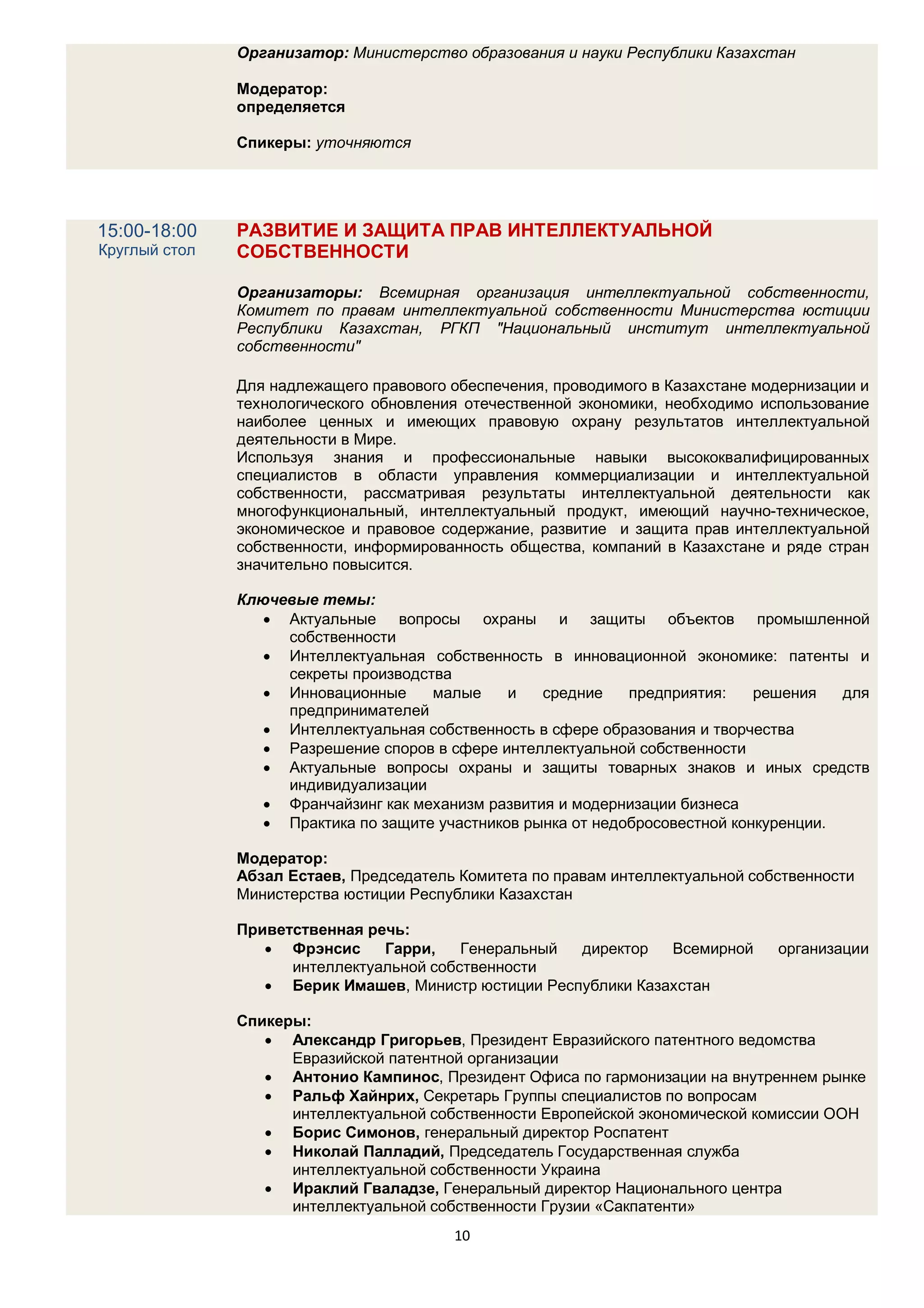 Организатор: Министерство образования и науки Республики Казахстан

               Модератор:
               определяется

               Спикеры: уточняются




15:00-18:00    РАЗВИТИЕ И ЗАЩИТА ПРАВ ИНТЕЛЛЕКТУАЛЬНОЙ
Круглый стол   СОБСТВЕННОСТИ

               Организаторы: Всемирная организация интеллектуальной собственности,
               Комитет по правам интеллектуальной собственности Министерства юстиции
               Республики Казахстан, РГКП "Национальный институт интеллектуальной
               собственности"

               Для надлежащего правового обеспечения, проводимого в Казахстане модернизации и
               технологического обновления отечественной экономики, необходимо использование
               наиболее ценных и имеющих правовую охрану результатов интеллектуальной
               деятельности в Мире.
               Используя знания и профессиональные навыки высококвалифицированных
               специалистов в области управления коммерциализации и интеллектуальной
               собственности, рассматривая результаты интеллектуальной деятельности как
               многофункциональный, интеллектуальный продукт, имеющий научно-техническое,
               экономическое и правовое содержание, развитие и защита прав интеллектуальной
               собственности, информированность общества, компаний в Казахстане и ряде стран
               значительно повысится.

               Ключевые темы:
                   Актуальные вопросы охраны и защиты объектов промышленной
                    собственности
                   Интеллектуальная собственность в инновационной экономике: патенты и
                    секреты производства
                   Инновационные     малые     и   средние    предприятия:    решения   для
                    предпринимателей
                   Интеллектуальная собственность в сфере образования и творчества
                   Разрешение споров в сфере интеллектуальной собственности
                   Актуальные вопросы охраны и защиты товарных знаков и иных средств
                    индивидуализации
                   Франчайзинг как механизм развития и модернизации бизнеса
                   Практика по защите участников рынка от недобросовестной конкуренции.

               Модератор:
               Абзал Естаев, Председатель Комитета по правам интеллектуальной собственности
               Министерства юстиции Республики Казахстан

               Приветственная речь:
                   Фрэнсис     Гарри,    Генеральный директор   Всемирной       организации
                     интеллектуальной собственности
                   Берик Имашев, Министр юстиции Республики Казахстан

               Спикеры:
                   Александр Григорьев, Президент Евразийского патентного ведомства
                     Евразийской патентной организации
                   Антонио Кампинос, Президент Офиса по гармонизации на внутреннем рынке
                   Ральф Хайнрих, Секретарь Группы специалистов по вопросам
                     интеллектуальной собственности Европейской экономической комиссии ООН
                   Борис Симонов, генеральный директор Роспатент
                   Николай Палладий, Председатель Государственная служба
                     интеллектуальной собственности Украина
                   Ираклий Гваладзе, Генеральный директор Национального центра
                     интеллектуальной собственности Грузии «Сакпатенти»
                                         10
 