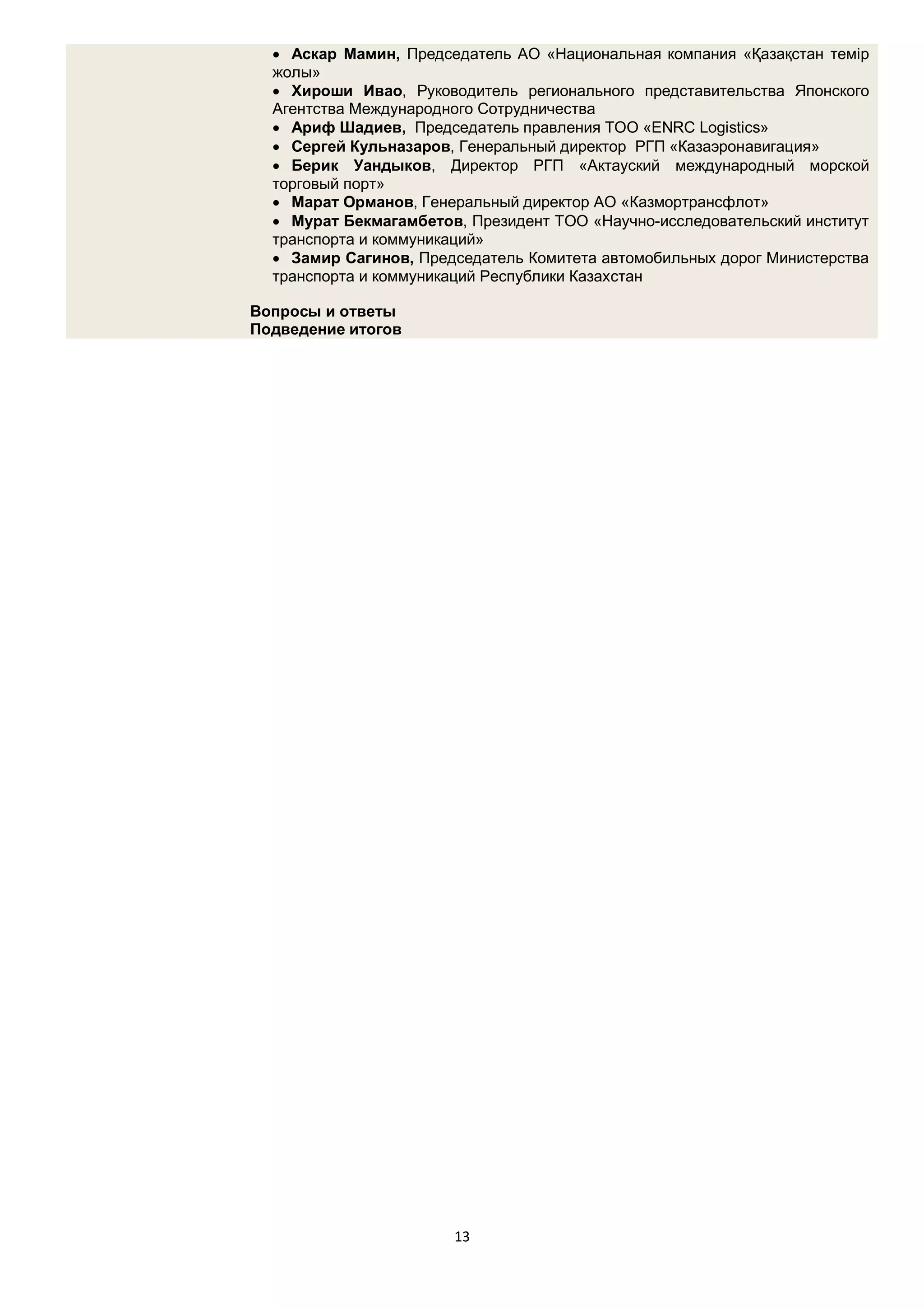  Аскар Мамин, Председатель АО «Национальная компания «Қазақстан темір
  жолы»
   Хироши Ивао, Руководитель регионального представительства Японского
  Агентства Международного Сотрудничества
   Ариф Шадиев, Председатель правления ТОО «ENRC Logistics»
   Сергей Кульназаров, Генеральный директор РГП «Казаэронавигация»
   Берик Уандыков, Директор РГП «Актауский международный морской
  торговый порт»
   Марат Орманов, Генеральный директор АО «Казмортрансфлот»
   Мурат Бекмагамбетов, Президент ТОО «Научно-исследовательский институт
  транспорта и коммуникаций»
   Замир Сагинов, Председатель Комитета автомобильных дорог Министерства
  транспорта и коммуникаций Республики Казахстан

Вопросы и ответы
Подведение итогов




                       13
 