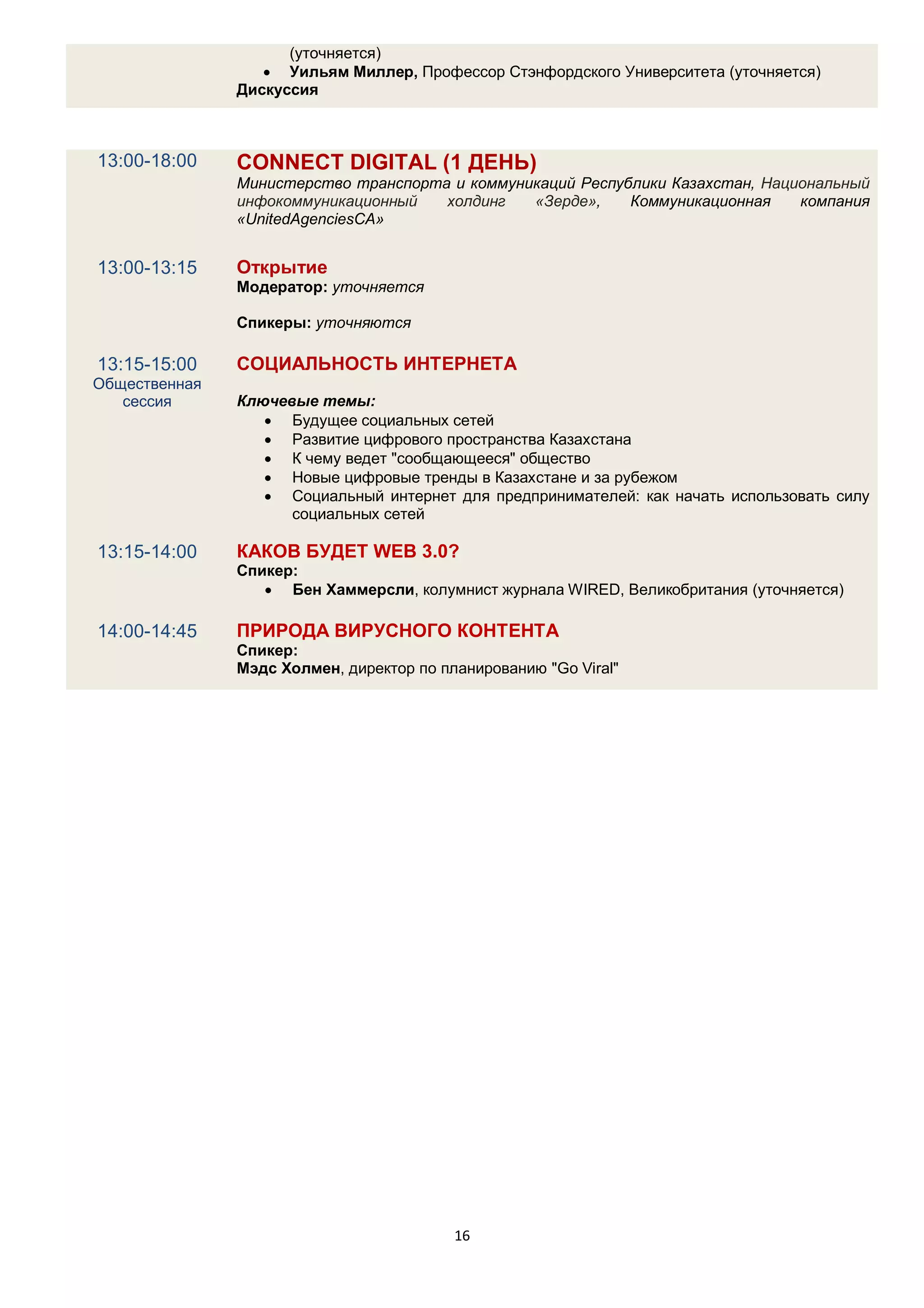 (уточняется)
                   Уильям Миллер, Профессор Стэнфордского Университета (уточняется)
               Дискуссия



13:00-18:00    CONNECT DIGITAL (1 ДЕНЬ)
               Министерство транспорта и коммуникаций Республики Казахстан, Национальный
               инфокоммуникационный   холдинг   «Зерде»,    Коммуникационная    компания
               «UnitedAgenciesCA»


13:00-13:15    Открытие
               Модератор: уточняется

               Спикеры: уточняются

13:15-15:00    СОЦИАЛЬНОСТЬ ИНТЕРНЕТА
Общественная
   сессия      Ключевые темы:
                   Будущее социальных сетей
                   Развитие цифрового пространства Казахстана
                   К чему ведет "сообщающееся" общество
                   Новые цифровые тренды в Казахстане и за рубежом
                   Социальный интернет для предпринимателей: как начать использовать силу
                     социальных сетей

13:15-14:00    КАКОВ БУДЕТ WEB 3.0?
               Спикер:
                   Бен Хаммерсли, колумнист журнала WIRED, Великобритания (уточняется)

14:00-14:45    ПРИРОДА ВИРУСНОГО КОНТЕНТА
               Спикер:
               Мэдс Холмен, директор по планированию "Go Viral"




                                          16
 