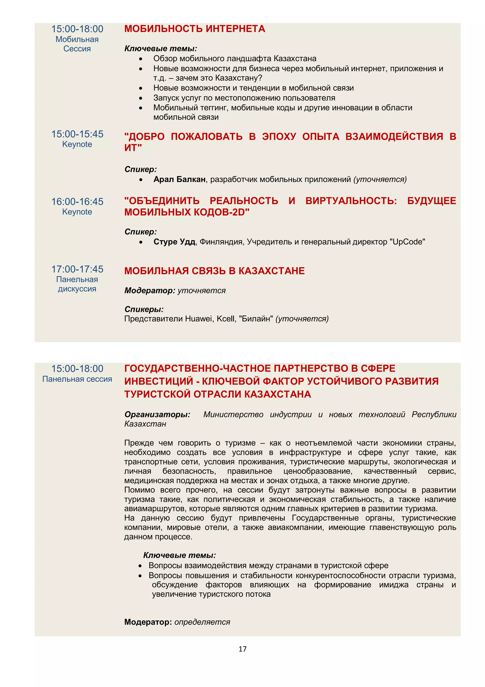 15:00-18:00      МОБИЛЬНОСТЬ ИНТЕРНЕТА
   Мобильная
    Сессия         Ключевые темы:
                       Обзор мобильного ландшафта Казахстана
                       Новые возможности для бизнеса через мобильный интернет, приложения и
                         т.д. – зачем это Казахстану?
                       Новые возможности и тенденции в мобильной связи
                       Запуск услуг по местоположению пользователя
                       Мобильный теггинг, мобильные коды и другие инновации в области
                         мобильной связи

  15:00-15:45      "ДОБРО ПОЖАЛОВАТЬ В ЭПОХУ ОПЫТА ВЗАИМОДЕЙСТВИЯ В
    Keynote        ИТ"

                   Спикер:
                       Арал Балкан, разработчик мобильных приложений (уточняется)

  16:00-16:45      "ОБЪЕДИНИТЬ РЕАЛЬНОСТЬ                  И   ВИРТУАЛЬНОСТЬ:        БУДУЩЕЕ
    Keynote        МОБИЛЬНЫХ КОДОВ-2D"
                   Спикер:
                       Стуре Удд, Финляндия, Учредитель и генеральный директор "UpCode"


  17:00-17:45      МОБИЛЬНАЯ СВЯЗЬ В КАЗАХСТАНЕ
   Панельная
   дискуссия       Модератор: уточняется

                   Спикеры:
                   Представители Huawei, Kcell, "Билайн" (уточняется)




  15:00-18:00      ГОСУДАРСТВЕННО-ЧАСТНОЕ ПАРТНЕРСТВО В СФЕРЕ
Панельная сессия   ИНВЕСТИЦИЙ - КЛЮЧЕВОЙ ФАКТОР УСТОЙЧИВОГО РАЗВИТИЯ
                   ТУРИСТСКОЙ ОТРАСЛИ КАЗАХСТАНА

                   Организаторы:      Министерство индустрии и новых технологий Республики
                   Казахстан

                   Прежде чем говорить о туризме – как о неотъемлемой части экономики страны,
                   необходимо создать все условия в инфраструктуре и сфере услуг такие, как
                   транспортные сети, условия проживания, туристические маршруты, экологическая и
                   личная безопасность, правильное ценообразование, качественный сервис,
                   медицинская поддержка на местах и зонах отдыха, а также многие другие.
                   Помимо всего прочего, на сессии будут затронуты важные вопросы в развитии
                   туризма такие, как политическая и экономическая стабильность, а также наличие
                   авиамаршрутов, которые являются одним главных критериев в развитии туризма.
                   На данную сессию будут привлечены Государственные органы, туристические
                   компании, мировые отели, а также авиакомпании, имеющие главенствующую роль
                   данном процессе.

                       Ключевые темы:
                       Вопросы взаимодействия между странами в туристской сфере
                       Вопросы повышения и стабильности конкурентоспособности отрасли туризма,
                         обсуждение факторов влияющих на формирование имиджа страны и
                         увеличение туристского потока


                   Модератор: определяется


                                              17
 
