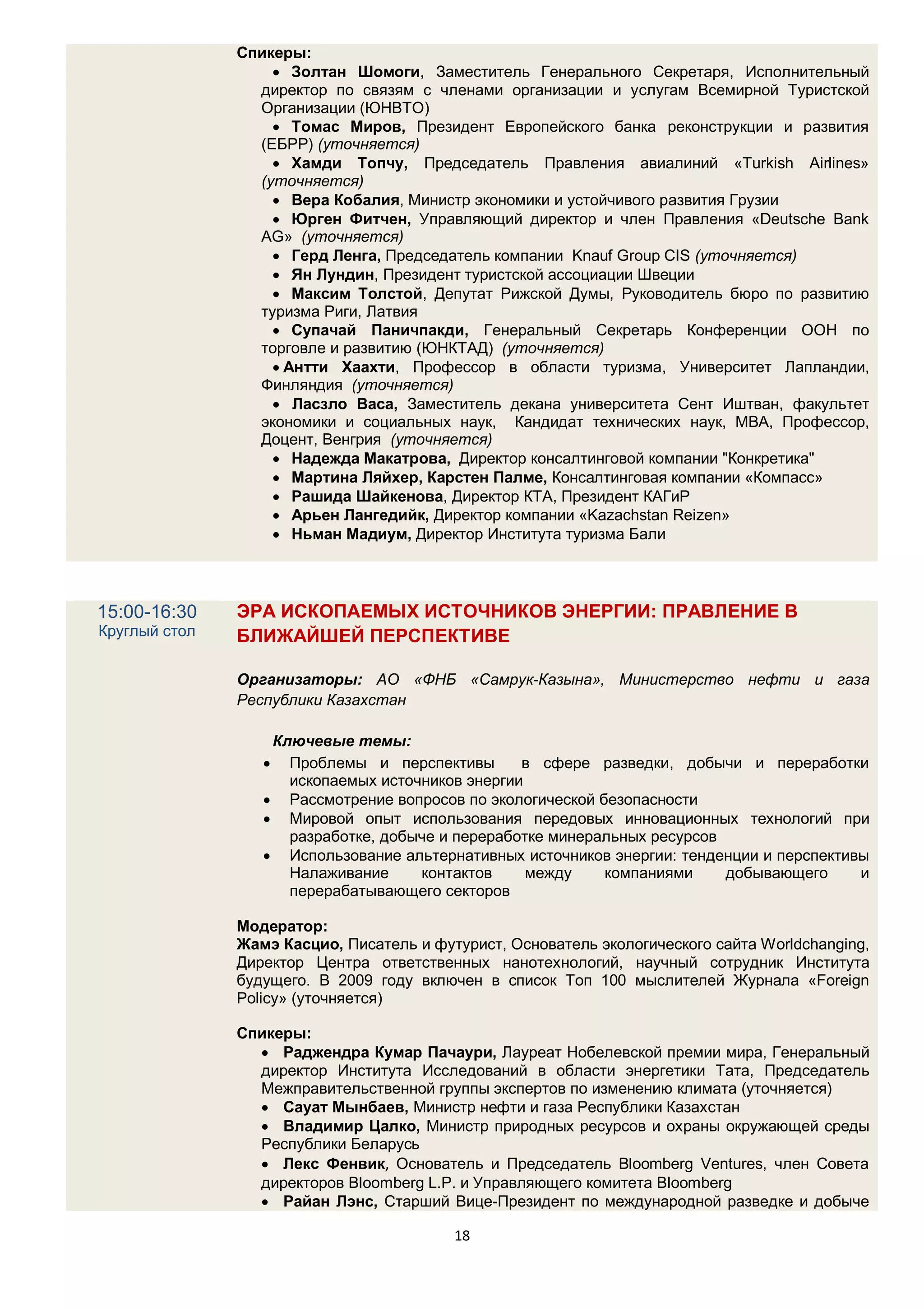 Спикеры:
                    Золтан Шомоги, Заместитель Генерального Секретаря, Исполнительный
                 директор по связям с членами организации и услугам Всемирной Туристской
                 Организации (ЮНВТО)
                    Томас Миров, Президент Европейского банка реконструкции и развития
                 (ЕБРР) (уточняется)
                    Хамди Топчу, Председатель Правления авиалиний «Turkish Airlines»
                 (уточняется)
                    Вера Кобалия, Министр экономики и устойчивого развития Грузии
                    Юрген Фитчен, Управляющий директор и член Правления «Deutsche Bank
                 AG» (уточняется)
                    Герд Ленга, Председатель компании Knauf Group CIS (уточняется)
                    Ян Лундин, Президент туристской ассоциации Швеции
                    Максим Толстой, Депутат Рижской Думы, Руководитель бюро по развитию
                 туризма Риги, Латвия
                    Супачай Паничпакди, Генеральный Секретарь Конференции ООН по
                 торговле и развитию (ЮНКТАД) (уточняется)
                    Антти Хаахти, Профессор в области туризма, Университет Лапландии,
                 Финляндия (уточняется)
                    Ласзло Васа, Заместитель декана университета Сент Иштван, факультет
                 экономики и социальных наук, Кандидат технических наук, MBA, Профессор,
                 Доцент, Венгрия (уточняется)
                    Надежда Макатрова, Директор консалтинговой компании "Конкретика"
                    Мартина Ляйхер, Карстен Палме, Консалтинговая компании «Компасс»
                    Рашида Шайкенова, Директор КТА, Президент КАГиР
                    Арьен Лангедийк, Директор компании «Kazachstan Reizen»
                    Ньман Мадиум, Директор Института туризма Бали




15:00-16:30    ЭРА ИСКОПАЕМЫХ ИСТОЧНИКОВ ЭНЕРГИИ: ПРАВЛЕНИЕ В
Круглый стол   БЛИЖАЙШЕЙ ПЕРСПЕКТИВЕ

               Организаторы: АО «ФНБ «Самрук-Казына», Министерство нефти и газа
               Республики Казахстан

                   Ключевые темы:
                    Проблемы и перспективы       в сфере разведки, добычи и переработки
                     ископаемых источников энергии
                   Рассмотрение вопросов по экологической безопасности
                   Мировой опыт использования передовых инновационных технологий при
                     разработке, добыче и переработке минеральных ресурсов
                   Использование альтернативных источников энергии: тенденции и перспективы
                     Налаживание     контактов     между    компаниями     добывающего     и
                     перерабатывающего секторов

               Модератор:
               Жамэ Касцио, Писатель и футурист, Основатель экологического сайта Worldchanging,
               Директор Центра ответственных нанотехнологий, научный сотрудник Института
               будущего. В 2009 году включен в список Топ 100 мыслителей Журнала «Foreign
               Policy» (уточняется)

               Спикеры:
                  Раджендра Кумар Пачаури, Лауреат Нобелевской премии мира, Генеральный
                 директор Института Исследований в области энергетики Тата, Председатель
                 Межправительственной группы экспертов по изменению климата (уточняется)
                  Сауат Мынбаев, Министр нефти и газа Республики Казахстан
                  Владимир Цалко, Министр природных ресурсов и охраны окружающей среды
                 Республики Беларусь
                  Лекс Фенвик, Основатель и Председатель Bloomberg Ventures, член Совета
                 директоров Bloomberg L.P. и Управляющего комитета Bloomberg
                  Райан Лэнс, Старший Вице-Президент по международной разведке и добыче

                                          18
 