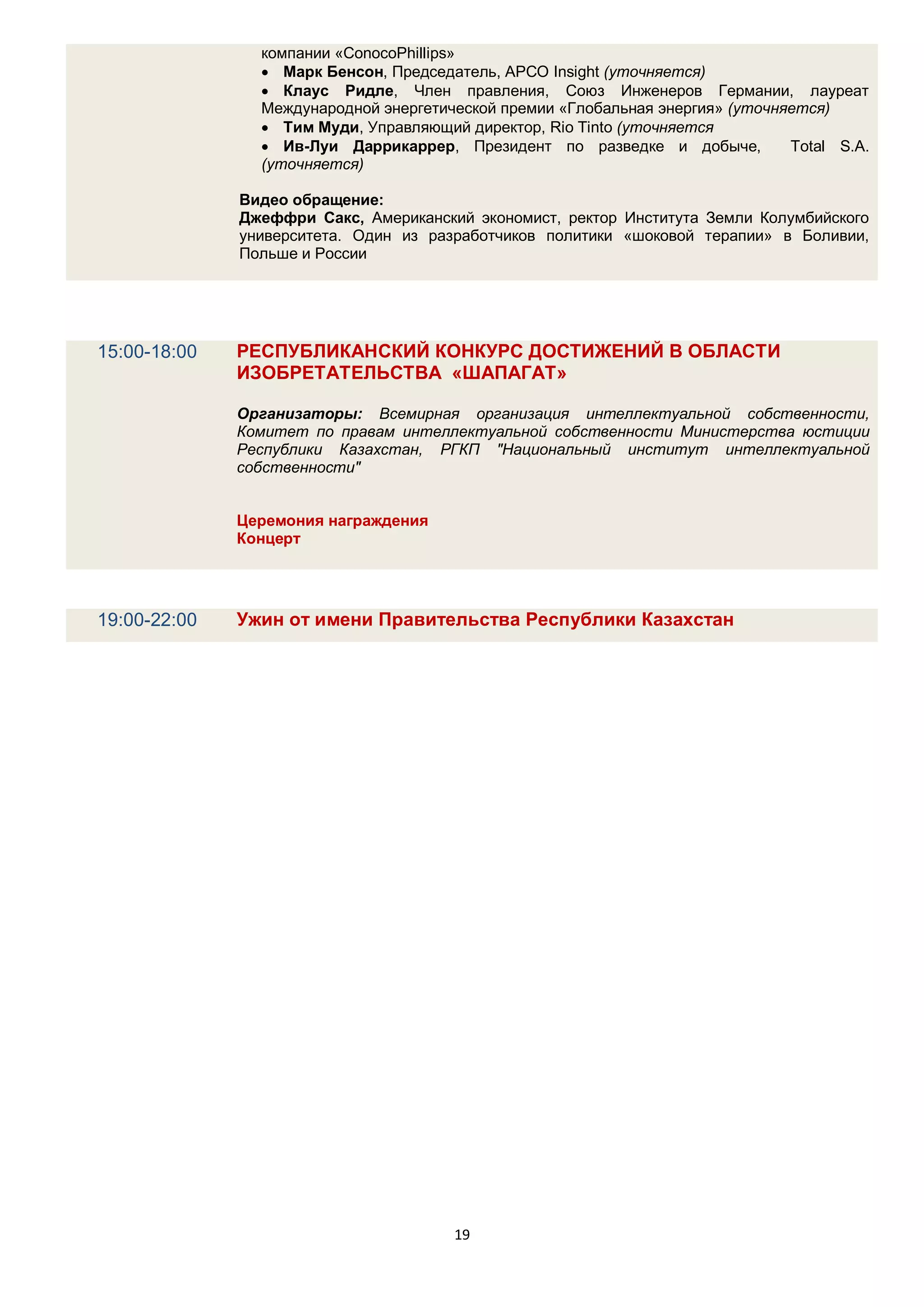 компании «ConocoPhillips»
                 Марк Бенсон, Председатель, APCO Insight (уточняется)
                 Клаус Ридле, Член правления, Союз Инженеров Германии, лауреат
                Международной энергетической премии «Глобальная энергия» (уточняется)
                 Тим Муди, Управляющий директор, Rio Tinto (уточняется
                 Ив-Луи Даррикаррер, Президент по разведке и добыче,           Total S.A.
                (уточняется)

              Видео обращение:
              Джеффри Сакс, Американский экономист, ректор Института Земли Колумбийского
              университета. Один из разработчиков политики «шоковой терапии» в Боливии,
              Польше и России




15:00-18:00   РЕСПУБЛИКАНСКИЙ КОНКУРС ДОСТИЖЕНИЙ В ОБЛАСТИ
              ИЗОБРЕТАТЕЛЬСТВА «ШАПАГАТ»

              Организаторы: Всемирная организация интеллектуальной собственности,
              Комитет по правам интеллектуальной собственности Министерства юстиции
              Республики Казахстан, РГКП "Национальный институт интеллектуальной
              собственности"


              Церемония награждения
              Концерт




19:00-22:00   Ужин от имени Правительства Республики Казахстан




                                       19
 