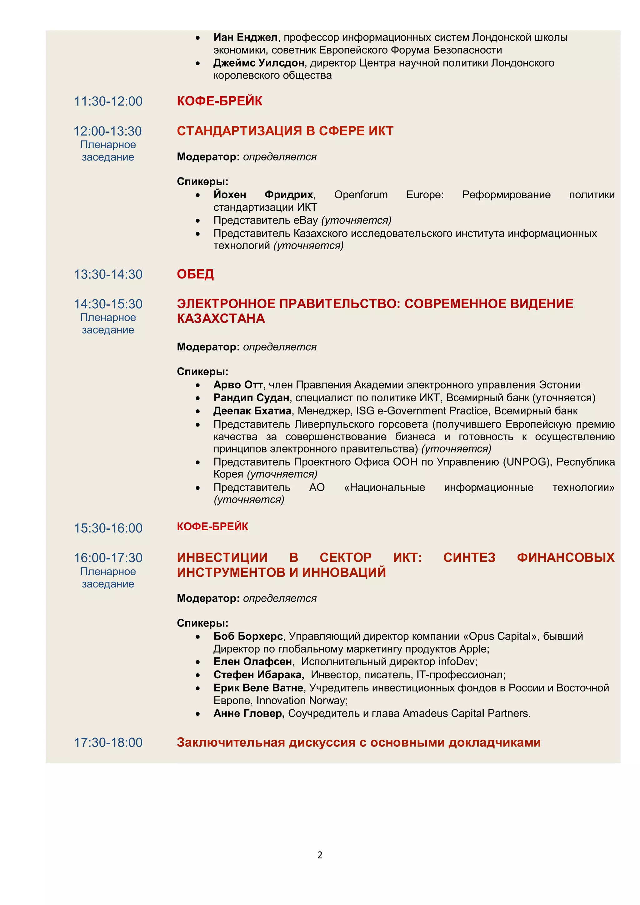    Иан Енджел, профессор информационных систем Лондонской школы
                     экономики, советник Европейского Форума Безопасности
                    Джеймс Уилсдон, директор Центра научной политики Лондонского
                     королевского общества

11:30-12:00   КОФЕ-БРЕЙК

12:00-13:30   СТАНДАРТИЗАЦИЯ В СФЕРЕ ИКТ
 Пленарное
 заседание    Модератор: определяется

              Спикеры:
                  Йохен     Фридрих,    Openforum    Europe:   Реформирование     политики
                    стандартизации ИКТ
                  Представитель eBay (уточняется)
                  Представитель Казахского исследовательского института информационных
                    технологий (уточняется)

13:30-14:30   ОБЕД

14:30-15:30   ЭЛЕКТРОННОЕ ПРАВИТЕЛЬСТВО: СОВРЕМЕННОЕ ВИДЕНИЕ
 Пленарное    КАЗАХСТАНА
 заседание
              Модератор: определяется

              Спикеры:
                  Арво Отт, член Правления Академии электронного управления Эстонии
                  Рандип Судан, специалист по политике ИКТ, Всемирный банк (уточняется)
                  Деепак Бхатиа, Менеджер, ISG e-Government Practice, Всемирный банк
                  Представитель Ливерпульского горсовета (получившего Европейскую премию
                    качества за совершенствование бизнеса и готовность к осуществлению
                    принципов электронного правительства) (уточняется)
                  Представитель Проектного Офиса ООН по Управлению (UNPOG), Республика
                    Корея (уточняется)
                  Представитель     АО     «Национальные     информационные    технологии»
                    (уточняется)

15:30-16:00   КОФЕ-БРЕЙК

16:00-17:30   ИНВЕСТИЦИИ   В   СЕКТОР  ИКТ:                 СИНТЕЗ       ФИНАНСОВЫХ
 Пленарное    ИНСТРУМЕНТОВ И ИННОВАЦИЙ
 заседание
              Модератор: определяется

              Спикеры:
                  Боб Борхерс, Управляющий директор компании «Opus Capital», бывший
                    Директор по глобальному маркетингу продуктов Apple;
                  Елен Олафсен, Исполнительный директор infoDev;
                  Стефен Ибарака, Инвестор, писатель, IT-профессионал;
                  Ерик Веле Ватне, Учредитель инвестиционных фондов в России и Восточной
                    Европе, Innovation Norway;
                  Анне Гловер, Соучредитель и глава Amadeus Capital Partners.

17:30-18:00   Заключительная дискуссия с основными докладчиками




                                        2
 