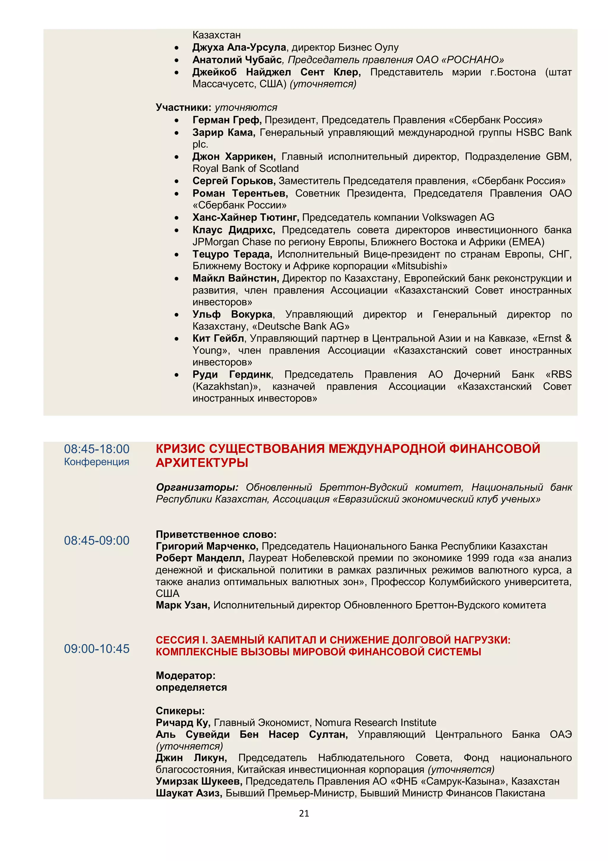Казахстан
                    Джуха Ала-Урсула, директор Бизнес Оулу
                    Анатолий Чубайс, Председатель правления ОАО «РОСНАНО»
                    Джейкоб Найджел Сент Клер, Представитель мэрии г.Бостона (штат
                     Массачусетс, США) (уточняется)

              Участники: уточняются
                  Герман Греф, Президент, Председатель Правления «Сбербанк Россия»
                  Зарир Кама, Генеральный управляющий международной группы HSBC Bank
                    plc.
                  Джон Харрикен, Главный исполнительный директор, Подразделение GBM,
                    Royal Bank of Scotland
                  Сергей Горьков, Заместитель Председателя правления, «Сбербанк Россия»
                  Роман Терентьев, Советник Президента, Председателя Правления ОАО
                    «Сбербанк России»
                  Ханс-Хайнер Тютинг, Председатель компании Volkswagen AG
                  Клаус Дидрихс, Председатель совета директоров инвестиционного банка
                    JPMorgan Chase по региону Европы, Ближнего Востока и Африки (EMEA)
                  Тецуро Терада, Исполнительный Вице-президент по странам Европы, СНГ,
                    Ближнему Востоку и Африке корпорации «Mitsubishi»
                  Майкл Вайнстин, Директор по Казахстану, Европейский банк реконструкции и
                    развития, член правления Ассоциации «Казахстанский Совет иностранных
                    инвесторов»
                  Ульф Вокурка, Управляющий директор и Генеральный директор по
                    Казахстану, «Deutsche Bank AG»
                  Кит Гейбл, Управляющий партнер в Центральной Азии и на Кавказе, «Ernst &
                    Young», член правления Ассоциации «Казахстанский совет иностранных
                    инвесторов»
                  Руди Гердинк, Председатель Правления АО Дочерний Банк «RBS
                    (Kazakhstan)», казначей правления Ассоциации «Казахстанский Совет
                    иностранных инвесторов»



08:45-18:00   КРИЗИС СУЩЕСТВОВАНИЯ МЕЖДУНАРОДНОЙ ФИНАНСОВОЙ
Конференция   АРХИТЕКТУРЫ
              Организаторы: Обновленный Бреттон-Вудский комитет, Национальный банк
              Республики Казахстан, Ассоциация «Евразийский экономический клуб ученых»


              Приветственное слово:
08:45-09:00   Григорий Марченко, Председатель Национального Банка Республики Казахстан
              Роберт Манделл, Лауреат Нобелевской премии по экономике 1999 года «за анализ
              денежной и фискальной политики в рамках различных режимов валютного курса, а
              также анализ оптимальных валютных зон», Профессор Колумбийского университета,
              США
              Mарк Узан, Исполнительный директор Обновленного Бреттон-Вудского комитета


              СЕССИЯ I. ЗАЕМНЫЙ КАПИТАЛ И СНИЖЕНИЕ ДОЛГОВОЙ НАГРУЗКИ:
09:00-10:45   КОМПЛЕКСНЫЕ ВЫЗОВЫ МИРОВОЙ ФИНАНСОВОЙ СИСТЕМЫ

              Модератор:
              определяется

              Спикеры:
              Ричард Ку, Главный Экономист, Nomura Research Institute
              Аль Сувейди Бен Насер Султан, Управляющий Центрального Банка ОАЭ
              (уточняется)
              Джин Ликун, Председатель Наблюдательного Совета, Фонд национального
              благосостояния, Китайская инвестиционная корпорация (уточняется)
              Умирзак Шукеев, Председатель Правления АО «ФНБ «Самрук-Казына», Казахстан
              Шаукат Азиз, Бывший Премьер-Министр, Бывший Министр Финансов Пакистана
                                        21
 