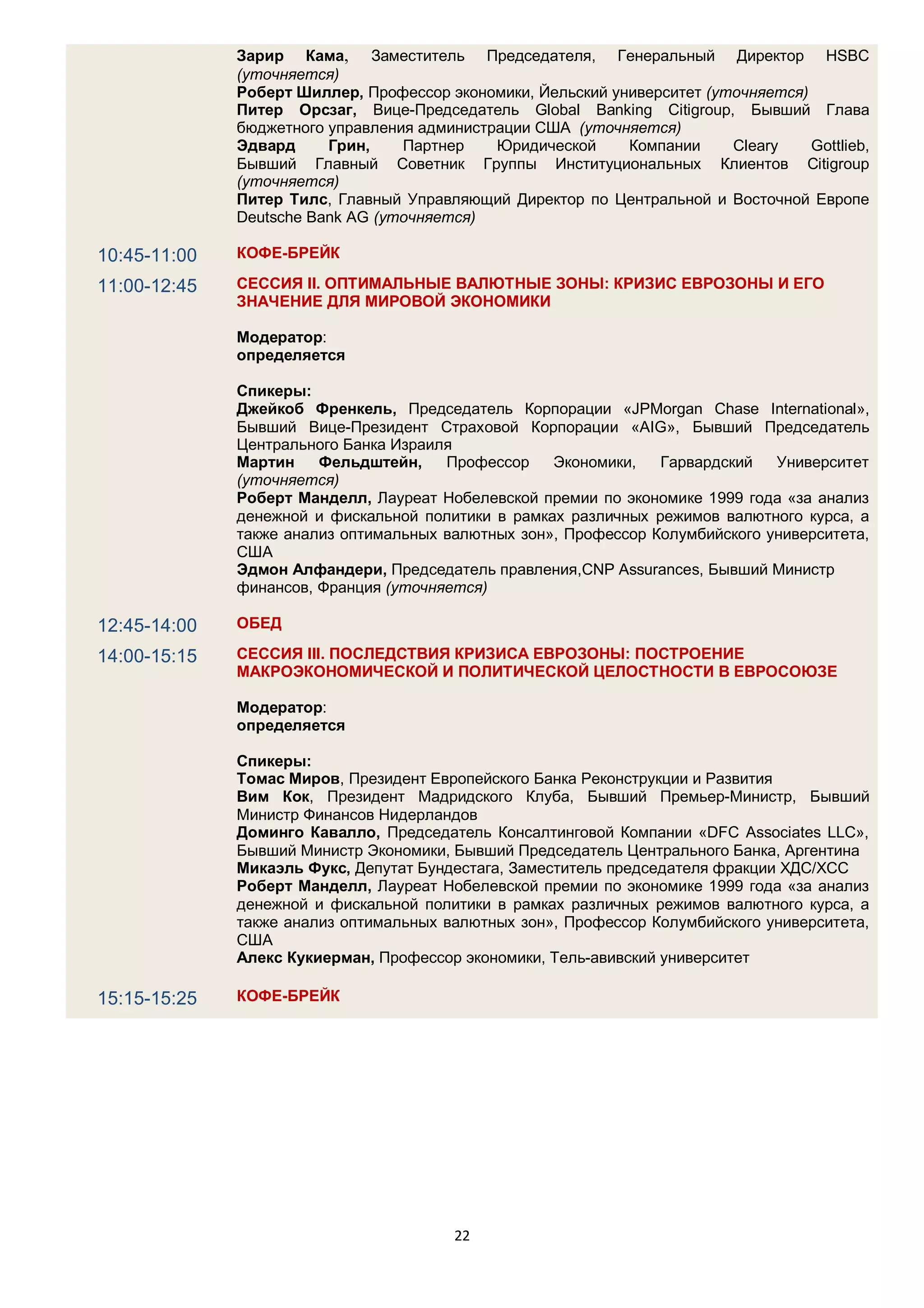 Зарир Кама, Заместитель Председателя, Генеральный Директор HSBC
              (уточняется)
              Роберт Шиллер, Профессор экономики, Йельский университет (уточняется)
              Питер Орсзаг, Вице-Председатель Global Banking Citigroup, Бывший Глава
              бюджетного управления администрации США (уточняется)
              Эдвард     Грин,    Партнер    Юридической     Компании     Cleary    Gottlieb,
              Бывший Главный Cоветник Группы Институциональных Клиентов Citigroup
              (уточняется)
              Питер Тилс, Главный Управляющий Директор по Центральной и Восточной Европе
              Deutsche Bank AG (уточняется)

10:45-11:00   КОФЕ-БРЕЙК

11:00-12:45   СЕССИЯ II. ОПТИМАЛЬНЫЕ ВАЛЮТНЫЕ ЗОНЫ: КРИЗИС ЕВРОЗОНЫ И ЕГО
              ЗНАЧЕНИЕ ДЛЯ МИРОВОЙ ЭКОНОМИКИ

              Модератор:
              определяется

              Спикеры:
              Джейкоб Френкель, Председатель Корпорации «JPMorgan Chase International»,
              Бывший Вице-Президент Cтраховой Корпорации «AIG», Бывший Председатель
              Центрального Банка Израиля
              Мартин    Фельдштейн,    Профессор    Экономики,   Гарвардский   Университет
              (уточняется)
              Роберт Манделл, Лауреат Нобелевской премии по экономике 1999 года «за анализ
              денежной и фискальной политики в рамках различных режимов валютного курса, а
              также анализ оптимальных валютных зон», Профессор Колумбийского университета,
              США
              Эдмон Алфандери, Председатель правления,CNP Assurances, Бывший Министр
              финансов, Франция (уточняется)

12:45-14:00   ОБЕД

14:00-15:15   СЕССИЯ III. ПОСЛЕДСТВИЯ КРИЗИСА ЕВРОЗОНЫ: ПОСТРОЕНИЕ
              МАКРОЭКОНОМИЧЕСКОЙ И ПОЛИТИЧЕСКОЙ ЦЕЛОСТНОСТИ В ЕВРОСОЮЗЕ

              Модератор:
              определяется

              Спикеры:
              Томас Миров, Президент Европейского Банка Реконструкции и Развития
              Вим Кок, Президент Мадридского Клуба, Бывший Премьер-Mинистр, Бывший
              Министр Финансов Нидерландов
              Доминго Кавалло, Председатель Консалтинговой Компании «DFC Associates LLC»,
              Бывший Министр Экономики, Бывший Председатель Центрального Банка, Аргентина
              Микаэль Фукс, Депутат Бундестага, Заместитель председателя фракции ХДС/ХСС
              Роберт Манделл, Лауреат Нобелевской премии по экономике 1999 года «за анализ
              денежной и фискальной политики в рамках различных режимов валютного курса, а
              также анализ оптимальных валютных зон», Профессор Колумбийского университета,
              США
              Алекс Кукиерман, Профессор экономики, Тель-авивский университет

15:15-15:25   КОФЕ-БРЕЙК




                                         22
 