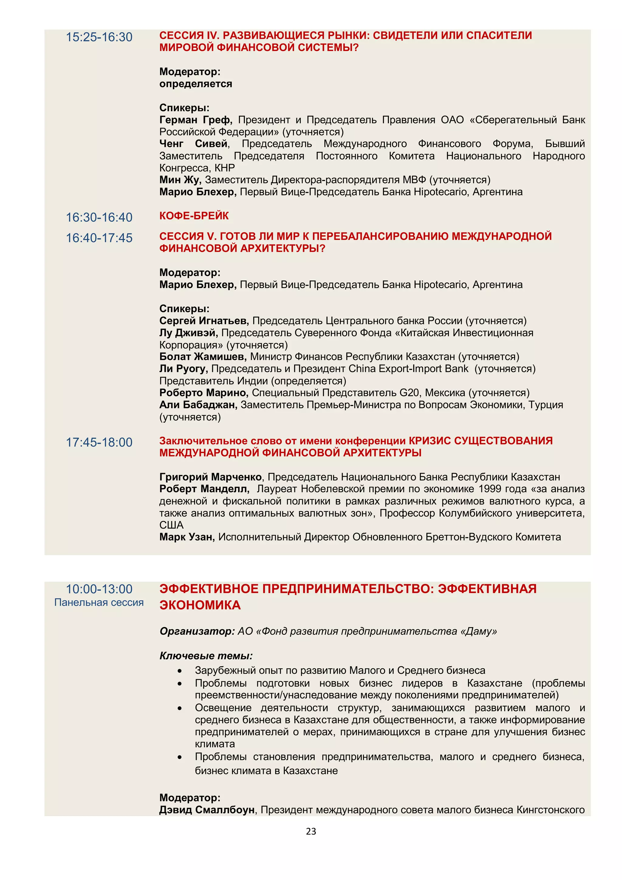15:25-16:30      СЕССИЯ IV. РАЗВИВАЮЩИЕСЯ РЫНКИ: СВИДЕТЕЛИ ИЛИ СПАСИТЕЛИ
                   МИРОВОЙ ФИНАНСОВОЙ СИСТЕМЫ?

                   Модератор:
                   определяется

                   Спикеры:
                   Герман Греф, Президент и Председатель Правления ОАО «Сберегательный Банк
                   Российской Федерации» (уточняется)
                   Ченг Сивей, Председатель Международного Финансового Форума, Бывший
                   Заместитель Председателя Постоянного Комитета Национального Народного
                   Конгресса, КНР
                   Мин Жу, Заместитель Директора-распорядителя МВФ (уточняется)
                   Марио Блехер, Первый Вице-Председатель Банкa Hipotecario, Аргентина

  16:30-16:40      КОФЕ-БРЕЙК

  16:40-17:45      СЕССИЯ V. ГОТОВ ЛИ МИР К ПЕРЕБАЛАНСИРОВАНИЮ МЕЖДУНАРОДНОЙ
                   ФИНАНСОВОЙ АРХИТЕКТУРЫ?

                   Модератор:
                   Марио Блехер, Первый Вице-Председатель Банкa Hipotecario, Аргентина

                   Спикеры:
                   Сергей Игнатьев, Председатель Центрального банка России (уточняется)
                   Лу Дживэй, Председатель Суверенного Фонда «Китайская Инвестиционная
                   Корпорация» (уточняется)
                   Болат Жамишев, Министр Финансов Республики Казахстан (уточняется)
                   Ли Руогу, Председатель и Президент China Export-Import Bank (уточняется)
                   Представитель Индии (определяется)
                   Роберто Марино, Специальный Представитель G20, Meксика (уточняется)
                   Али Бабаджан, Заместитель Премьер-Mинистра по Вопросам Экономики, Турция
                   (уточняется)

  17:45-18:00      Заключительное слово от имени конференции КРИЗИС СУЩЕСТВОВАНИЯ
                   МЕЖДУНАРОДНОЙ ФИНАНСОВОЙ АРХИТЕКТУРЫ

                   Григорий Марченко, Председатель Национального Банка Республики Казахстан
                   Роберт Манделл, Лауреат Нобелевской премии по экономике 1999 года «за анализ
                   денежной и фискальной политики в рамках различных режимов валютного курса, а
                   также анализ оптимальных валютных зон», Профессор Колумбийского университета,
                   США
                   Mарк Узан, Исполнительный Директор Обновленного Бреттон-Вудского Комитета




  10:00-13:00      ЭФФЕКТИВНОЕ ПРЕДПРИНИМАТЕЛЬСТВО: ЭФФЕКТИВНАЯ
Панельная сессия   ЭКОНОМИКА

                   Организатор: АО «Фонд развития предпринимательства «Даму»

                   Ключевые темы:
                       Зарубежный опыт по развитию Малого и Среднего бизнеса
                       Проблемы подготовки новых бизнес лидеров в Казахстане (проблемы
                        преемственности/унаследование между поколениями предпринимателей)
                       Освещение деятельности структур, занимающихся развитием малого и
                        среднего бизнеса в Казахстане для общественности, а также информирование
                        предпринимателей о мерах, принимающихся в стране для улучшения бизнес
                        климата
                       Проблемы становления предпринимательства, малого и среднего бизнеса,
                        бизнес климата в Казахстане

                   Модератор:
                   Дэвид Смаллбоун, Президент международного совета малого бизнеса Кингстонского

                                             23
 