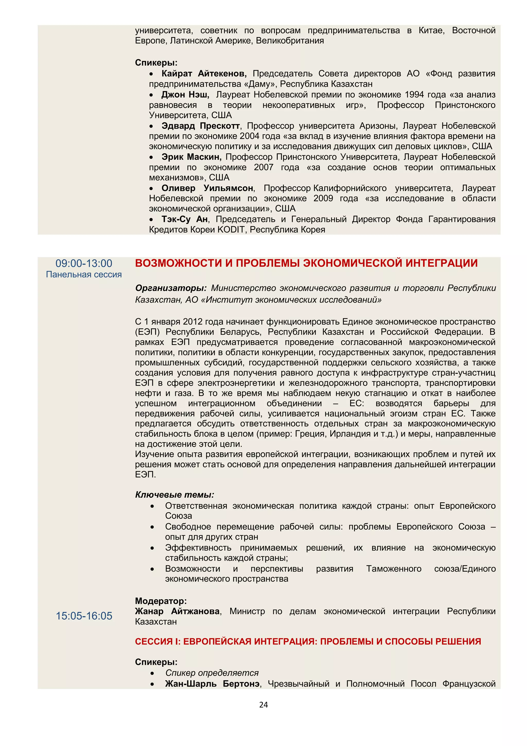 университета, советник по вопросам предпринимательства в Китае, Восточной
                   Европе, Латинской Америке, Великобритания

                   Спикеры:
                      Кайрат Айтекенов, Председатель Совета директоров АО «Фонд развития
                     предпринимательства «Даму», Республика Казахстан
                      Джон Нэш, Лауреат Нобелевской премии по экономике 1994 года «за анализ
                     равновесия в теории некооперативных игр», Профессор Принстонского
                     Университета, США
                      Эдвард Прескотт, Профессор университета Аризоны, Лауреат Нобелевской
                     премии по экономике 2004 года «за вклад в изучение влияния фактора времени на
                     экономическую политику и за исследования движущих сил деловых циклов», США
                      Эрик Маскин, Профессор Принстонского Университета, Лауреат Нобелевской
                     премии по экономике 2007 года «за создание основ теории оптимальных
                     механизмов», США
                      Оливер Уильямсон, Профессор Калифорнийского университета, Лауреат
                     Нобелевской премии по экономике 2009 года «за исследование в области
                     экономической организации», США
                      Тэк-Су Ан, Председатель и Генеральный Директор Фонда Гарантирования
                     Кредитов Кореи KODIT, Республика Корея


  09:00-13:00      ВОЗМОЖНОСТИ И ПРОБЛЕМЫ ЭКОНОМИЧЕСКОЙ ИНТЕГРАЦИИ
Панельная сессия
                   Организаторы: Министерство экономического развития и торговли Республики
                   Казахстан, АО «Институт экономических исследований»

                   С 1 января 2012 года начинает функционировать Единое экономическое пространство
                   (ЕЭП) Республики Беларусь, Республики Казахстан и Российской Федерации. В
                   рамках ЕЭП предусматривается проведение согласованной макроэкономической
                   политики, политики в области конкуренции, государственных закупок, предоставления
                   промышленных субсидий, государственной поддержки сельского хозяйства, а также
                   создания условия для получения равного доступа к инфраструктуре стран-участниц
                   ЕЭП в сфере электроэнергетики и железнодорожного транспорта, транспортировки
                   нефти и газа. В то же время мы наблюдаем некую стагнацию и откат в наиболее
                   успешном интеграционном объединении – ЕС: возводятся барьеры для
                   передвижения рабочей силы, усиливается национальный эгоизм стран ЕС. Также
                   предлагается обсудить ответственность отдельных стран за макроэкономическую
                   стабильность блока в целом (пример: Греция, Ирландия и т.д.) и меры, направленные
                   на достижение этой цели.
                   Изучение опыта развития европейской интеграции, возникающих проблем и путей их
                   решения может стать основой для определения направления дальнейшей интеграции
                   ЕЭП.

                   Ключевые темы:
                       Ответственная экономическая политика каждой страны: опыт Европейского
                        Союза
                       Свободное перемещение рабочей силы: проблемы Европейского Союза –
                        опыт для других стран
                       Эффективность принимаемых решений, их влияние на экономическую
                        стабильность каждой страны;
                       Возможности и перспективы развития Таможенного союза/Единого
                        экономического пространства

                   Модератор:
                   Жанар Айтжанова, Министр по делам экономической интеграции Республики
  15:05-16:05      Казахстан

                   СЕССИЯ I: ЕВРОПЕЙСКАЯ ИНТЕГРАЦИЯ: ПРОБЛЕМЫ И СПОСОБЫ РЕШЕНИЯ

                   Спикеры:
                       Спикер определяется
                       Жан-Шарль Бертонэ, Чрезвычайный и Полномочный Посол Французской

                                              24
 
