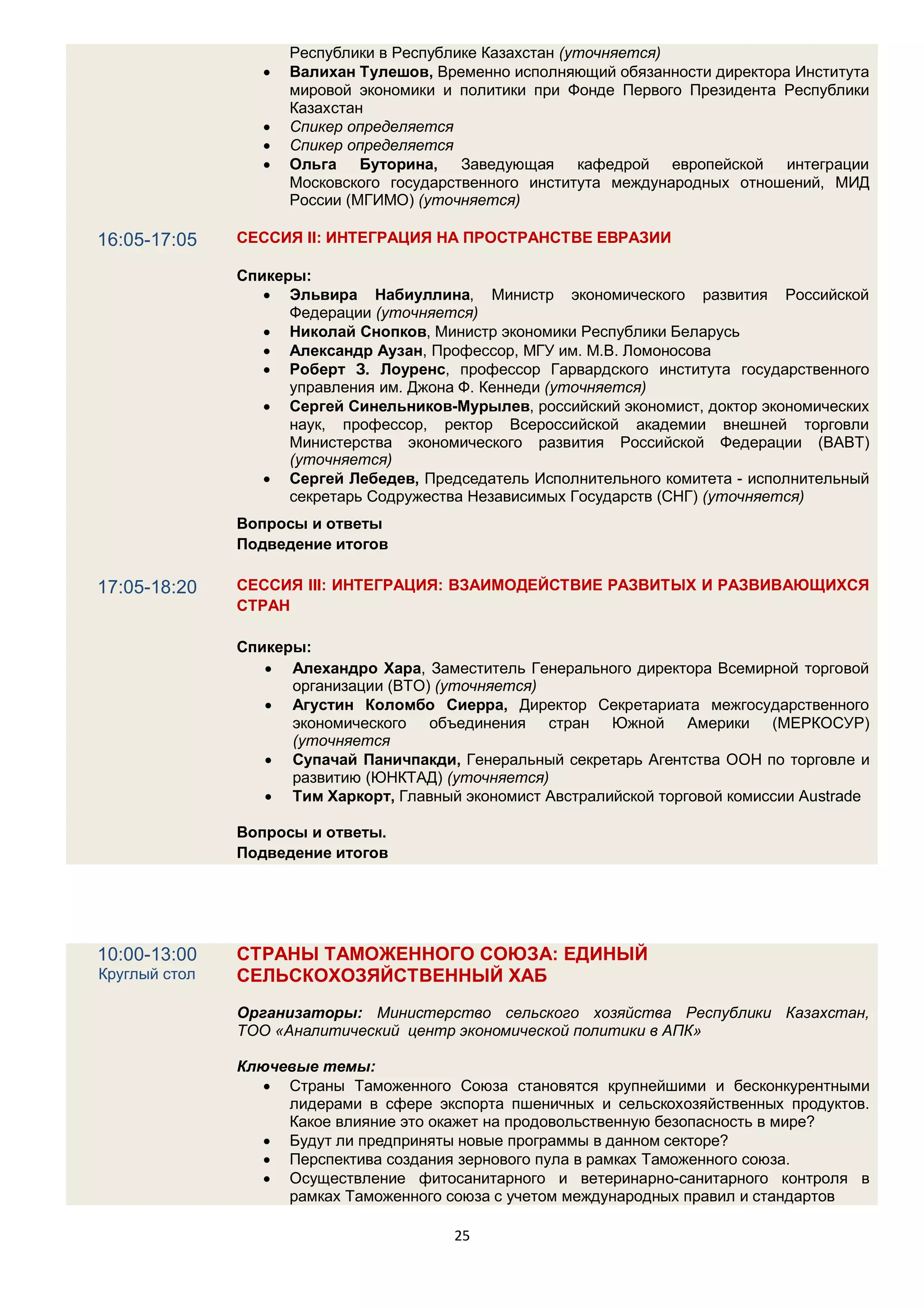 Республики в Республике Казахстан (уточняется)
                     Валихан Тулешов, Временно исполняющий обязанности директора Института
                      мировой экономики и политики при Фонде Первого Президента Республики
                      Казахстан
                     Спикер определяется
                     Спикер определяется
                     Ольга Буторина, Заведующая кафедрой европейской интеграции
                      Московского государственного института международных отношений, МИД
                      России (МГИМО) (уточняется)

16:05-17:05    СЕССИЯ II: ИНТЕГРАЦИЯ НА ПРОСТРАНСТВЕ ЕВРАЗИИ

               Спикеры:
                   Эльвира Набиуллина, Министр экономического развития Российской
                     Федерации (уточняется)
                   Николай Снопков, Министр экономики Республики Беларусь
                   Александр Аузан, Профессор, МГУ им. М.В. Ломоносова
                   Роберт З. Лоуренс, профессор Гарвардского института государственного
                     управления им. Джона Ф. Кеннеди (уточняется)
                   Сергей Синельников-Мурылев, российский экономист, доктор экономических
                     наук, профессор, ректор Всероссийской академии внешней торговли
                     Министерства экономического развития Российской Федерации (ВАВТ)
                     (уточняется)
                   Сергей Лебедев, Председатель Исполнительного комитета - исполнительный
                     секретарь Содружества Независимых Государств (СНГ) (уточняется)
               Вопросы и ответы
               Подведение итогов

17:05-18:20    СЕССИЯ III: ИНТЕГРАЦИЯ: ВЗАИМОДЕЙСТВИЕ РАЗВИТЫХ И РАЗВИВАЮЩИХСЯ
               СТРАН

               Спикеры:
                   Алехандро Хара, Заместитель Генерального директора Всемирной торговой
                     организации (ВТО) (уточняется)
                   Агустин Коломбо Сиерра, Директор Секретариата межгосударственного
                     экономического объединения стран Южной Америки (МЕРКОСУР)
                     (уточняется
                   Супачай Паничпакди, Генеральный секретарь Агентства ООН по торговле и
                     развитию (ЮНКТАД) (уточняется)
                   Тим Харкорт, Главный экономист Австралийской торговой комиссии Austrade

               Вопросы и ответы.
               Подведение итогов




10:00-13:00    СТРАНЫ ТАМОЖЕННОГО СОЮЗА: ЕДИНЫЙ
Круглый стол   СЕЛЬСКОХОЗЯЙСТВЕННЫЙ ХАБ
               Организаторы: Министерство сельского хозяйства Республики Казахстан,
               ТОО «Аналитический центр экономической политики в АПК»

               Ключевые темы:
                   Страны Таможенного Союза становятся крупнейшими и бесконкурентными
                    лидерами в сфере экспорта пшеничных и сельскохозяйственных продуктов.
                    Какое влияние это окажет на продовольственную безопасность в мире?
                   Будут ли предприняты новые программы в данном секторе?
                   Перспектива создания зернового пула в рамках Таможенного союза.
                   Осуществление фитосанитарного и ветеринарно-санитарного контроля в
                    рамках Таможенного союза с учетом международных правил и стандартов

                                         25
 