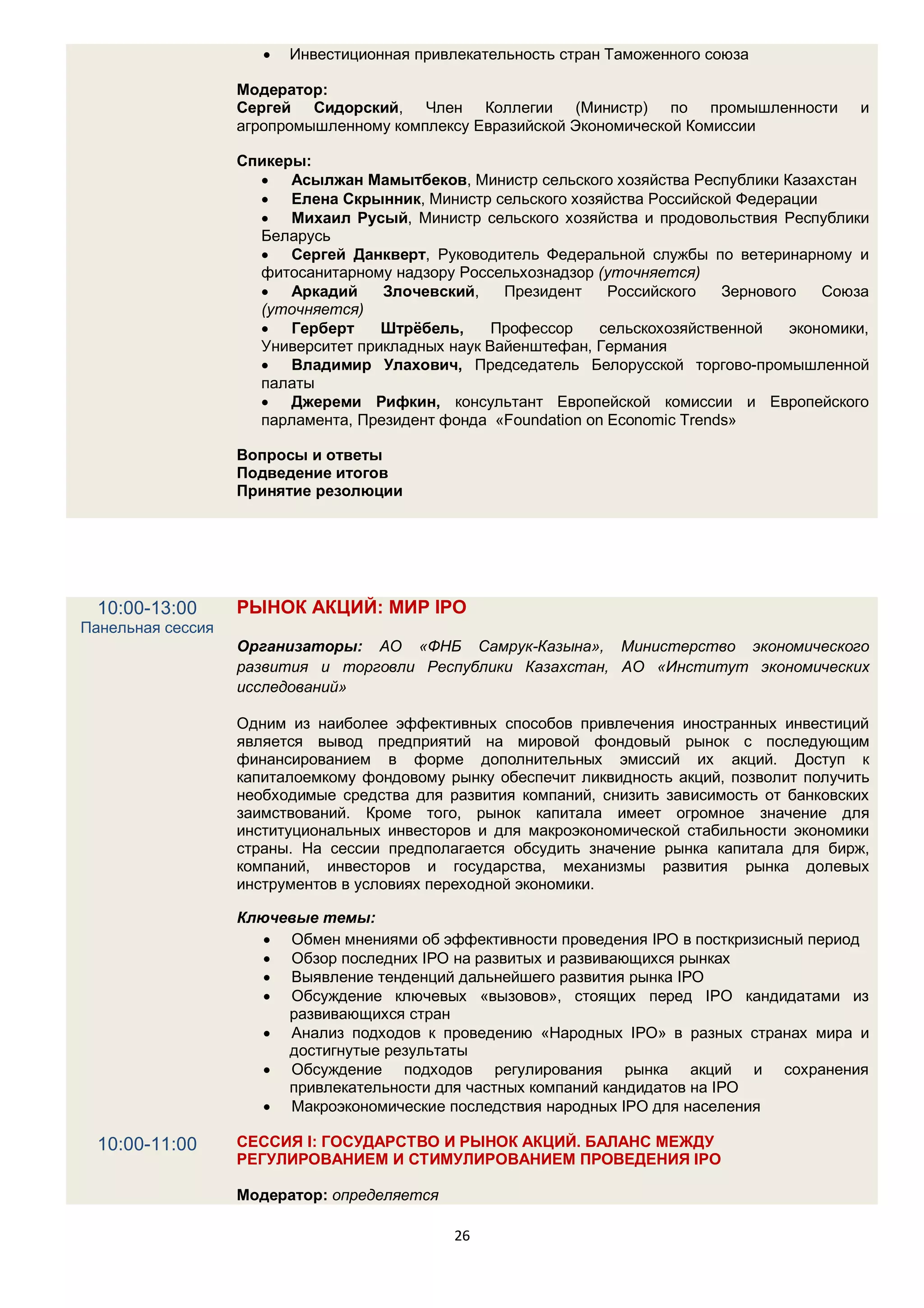    Инвестиционная привлекательность стран Таможенного союза

                   Модератор:
                   Сергей Сидорский, Член Коллегии (Министр) по промышленности                и
                   агропромышленному комплексу Евразийской Экономической Комиссии

                   Спикеры:
                      Асылжан Мамытбеков, Министр сельского хозяйства Республики Казахстан
                      Елена Скрынник, Министр сельского хозяйства Российской Федерации
                      Михаил Русый, Министр сельского хозяйства и продовольствия Республики
                     Беларусь
                      Сергей Данкверт, Руководитель Федеральной службы по ветеринарному и
                     фитосанитарному надзору Россельхознадзор (уточняется)
                      Аркадий      Злочевский,    Президент    Российского   Зернового   Союза
                     (уточняется)
                      Герберт      Штрёбель,     Профессор    сельскохозяйственной   экономики,
                     Университет прикладных наук Вайенштефан, Германия
                      Владимир Улахович, Председатель Белорусской торгово-промышленной
                     палаты
                      Джереми Рифкин, консультант Европейской комиссии и Европейского
                     парламента, Президент фонда «Foundation on Economic Trends»

                   Вопросы и ответы
                   Подведение итогов
                   Принятие резолюции




  10:00-13:00      РЫНОК АКЦИЙ: МИР IPO
Панельная сессия
                   Организаторы: АО «ФНБ Самрук-Казына», Министерство экономического
                   развития и торговли Республики Казахстан, АО «Институт экономических
                   исследований»

                   Одним из наиболее эффективных способов привлечения иностранных инвестиций
                   является вывод предприятий на мировой фондовый рынок с последующим
                   финансированием в форме дополнительных эмиссий их акций. Доступ к
                   капиталоемкому фондовому рынку обеспечит ликвидность акций, позволит получить
                   необходимые средства для развития компаний, снизить зависимость от банковских
                   заимствований. Кроме того, рынок капитала имеет огромное значение для
                   институциональных инвесторов и для макроэкономической стабильности экономики
                   страны. На сессии предполагается обсудить значение рынка капитала для бирж,
                   компаний, инвесторов и государства, механизмы развития рынка долевых
                   инструментов в условиях переходной экономики.

                   Ключевые темы:
                       Обмен мнениями об эффективности проведения IPO в посткризисный период
                       Обзор последних IPO на развитых и развивающихся рынках
                       Выявление тенденций дальнейшего развития рынка IPO
                       Обсуждение ключевых «вызовов», стоящих перед IPO кандидатами из
                        развивающихся стран
                       Анализ подходов к проведению «Народных IPO» в разных странах мира и
                        достигнутые результаты
                       Обсуждение подходов регулирования рынка акций и сохранения
                        привлекательности для частных компаний кандидатов на IPO
                       Макроэкономические последствия народных IPO для населения

  10:00-11:00      СЕССИЯ I: ГОСУДАРСТВО И РЫНОК АКЦИЙ. БАЛАНС МЕЖДУ
                   РЕГУЛИРОВАНИЕМ И СТИМУЛИРОВАНИЕМ ПРОВЕДЕНИЯ IPO

                   Модератор: определяется

                                              26
 