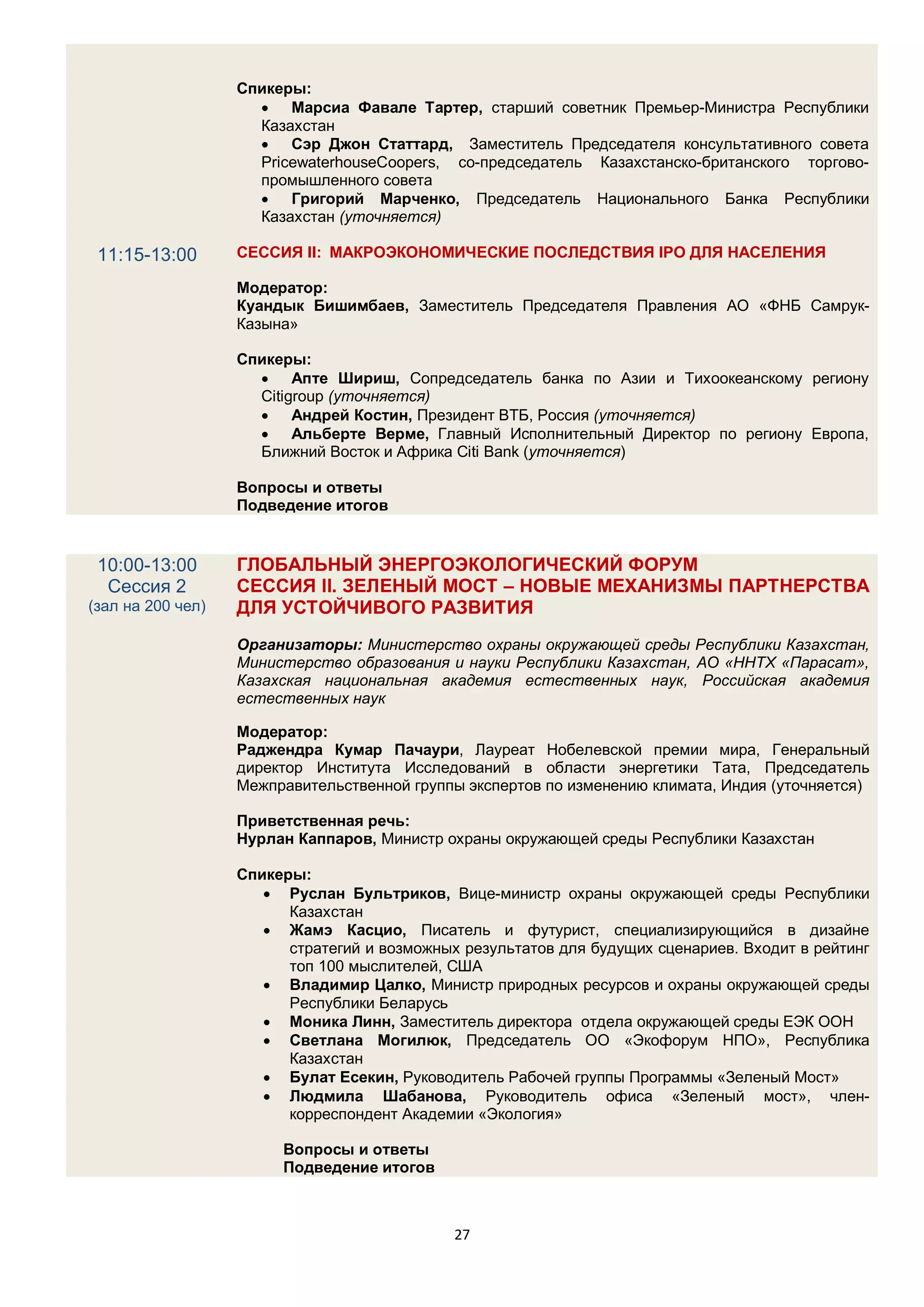 Спикеры:
                      Марсиа Фавале Тартер, старший советник Премьер-Министра Республики
                     Казахстан
                      Сэр Джон Статтард, Заместитель Председателя консультативного совета
                     PricewaterhouseCoopers, со-председатель Казахстанско-британского торгово-
                     промышленного совета
                      Григорий Марченко, Председатель Национального Банка Республики
                     Казахстан (уточняется)

 11:15-13:00       СЕССИЯ II: МАКРОЭКОНОМИЧЕСКИЕ ПОСЛЕДСТВИЯ IPO ДЛЯ НАСЕЛЕНИЯ

                   Модератор:
                   Куандык Бишимбаев, Заместитель Председателя Правления АО «ФНБ Самрук-
                   Казына»

                   Спикеры:
                      Апте Шириш, Сопредседатель банка по Азии и Тихоокеанскому региону
                     Citigroup (уточняется)
                      Андрей Костин, Президент ВТБ, Россия (уточняется)
                      Альберте Верме, Главный Исполнительный Директор по региону Европа,
                     Ближний Восток и Африка Сiti Bank (уточняется)

                   Вопросы и ответы
                   Подведение итогов


 10:00-13:00       ГЛОБАЛЬНЫЙ ЭНЕРГОЭКОЛОГИЧЕСКИЙ ФОРУМ
  Сессия 2         СЕССИЯ II. ЗЕЛЕНЫЙ МОСТ – НОВЫЕ МЕХАНИЗМЫ ПАРТНЕРСТВА
(зал на 200 чел)   ДЛЯ УСТОЙЧИВОГО РАЗВИТИЯ
                   Организаторы: Министерство охраны окружающей среды Республики Казахстан,
                   Министерство образования и науки Республики Казахстан, АО «ННТХ «Парасат»,
                   Казахская национальная академия естественных наук, Российская академия
                   естественных наук

                   Модератор:
                   Раджендра Кумар Пачаури, Лауреат Нобелевской премии мира, Генеральный
                   директор Института Исследований в области энергетики Тата, Председатель
                   Межправительственной группы экспертов по изменению климата, Индия (уточняется)

                   Приветственная речь:
                   Нурлан Каппаров, Министр охраны окружающей среды Республики Казахстан

                   Спикеры:
                       Руслан Бультриков, Вице-министр охраны окружающей среды Республики
                         Казахстан
                       Жамэ Касцио, Писатель и футурист, специализирующийся в дизайне
                         стратегий и возможных результатов для будущих сценариев. Входит в рейтинг
                         топ 100 мыслителей, США
                       Владимир Цалко, Министр природных ресурсов и охраны окружающей среды
                         Республики Беларусь
                       Моника Линн, Заместитель директора отдела окружающей среды ЕЭК ООН
                       Светлана Могилюк, Председатель ОО «Экофорум НПО», Республика
                         Казахстан
                       Булат Есекин, Руководитель Рабочей группы Программы «Зеленый Мост»
                       Людмила Шабанова, Руководитель офиса «Зеленый мост», член-
                         корреспондент Академии «Экология»

                        Вопросы и ответы
                        Подведение итогов



                                              27
 