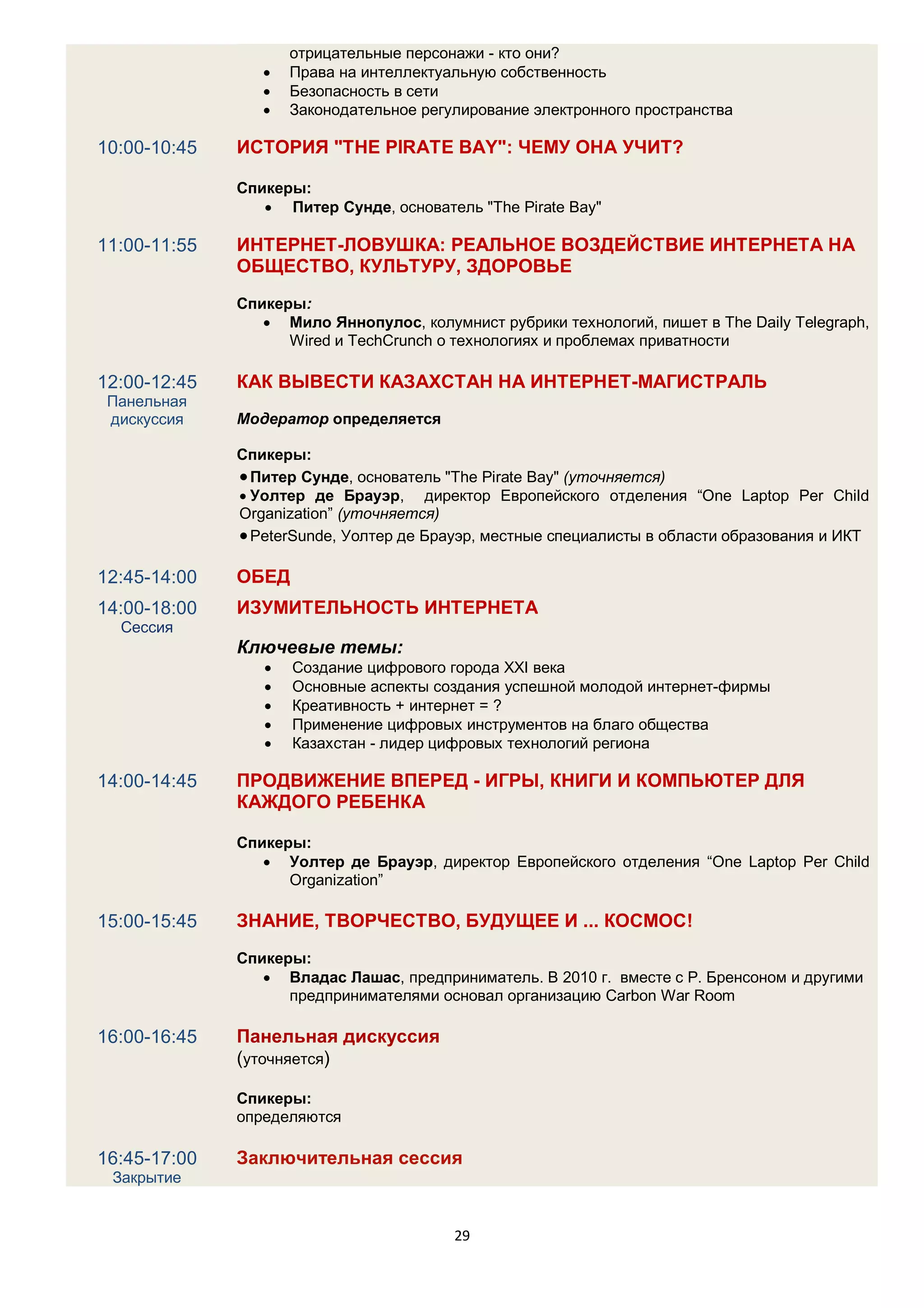 отрицательные персонажи - кто они?
                    Права на интеллектуальную собственность
                    Безопасность в сети
                    Законодательное регулирование электронного пространства

10:00-10:45   ИСТОРИЯ "THE PIRATE BAY": ЧЕМУ ОНА УЧИТ?

              Спикеры:
                  Питер Сунде, основатель "The Pirate Bay"

11:00-11:55   ИНТЕРНЕТ-ЛОВУШКА: РЕАЛЬНОЕ ВОЗДЕЙСТВИЕ ИНТЕРНЕТА НА
              ОБЩЕСТВО, КУЛЬТУРУ, ЗДОРОВЬЕ
              Спикеры:
                  Мило Яннопулос, колумнист рубрики технологий, пишет в The Daily Telegraph,
                    Wired и TechCrunch о технологиях и проблемах приватности

12:00-12:45   КАК ВЫВЕСТИ КАЗАХСТАН НА ИНТЕРНЕТ-МАГИСТРАЛЬ
 Панельная
 дискуссия    Модератор определяется

              Спикеры:
               Питер Сунде, основатель "The Pirate Bay" (уточняется)
               Уолтер де Брауэр, директор Европейского отделения “One Laptop Per Child
              Organization” (уточняется)
               PeterSunde, Уолтер де Брауэр, местные специалисты в области образования и ИКТ

12:45-14:00   ОБЕД
14:00-18:00   ИЗУМИТЕЛЬНОСТЬ ИНТЕРНЕТА
  Сессия
              Ключевые темы:
                    Создание цифрового города XXI века
                    Основные аспекты создания успешной молодой интернет-фирмы
                    Креативность + интернет = ?
                    Применение цифровых инструментов на благо общества
                    Казахстан - лидер цифровых технологий региона

14:00-14:45   ПРОДВИЖЕНИЕ ВПЕРЕД - ИГРЫ, КНИГИ И КОМПЬЮТЕР ДЛЯ
              КАЖДОГО РЕБЕНКА

              Спикеры:
                  Уолтер де Брауэр, директор Европейского отделения “One Laptop Per Child
                    Organization”

15:00-15:45   ЗНАНИЕ, ТВОРЧЕСТВО, БУДУЩЕЕ И ... КОСМОС!
              Спикеры:
                  Владас Лашас, предприниматель. В 2010 г. вместе с Р. Бренсоном и другими
                    предпринимателями основал организацию Carbon War Room

16:00-16:45   Панельная дискуссия
              (уточняется)

              Спикеры:
              определяются

16:45-17:00   Заключительная сессия
 Закрытие


                                         29
 