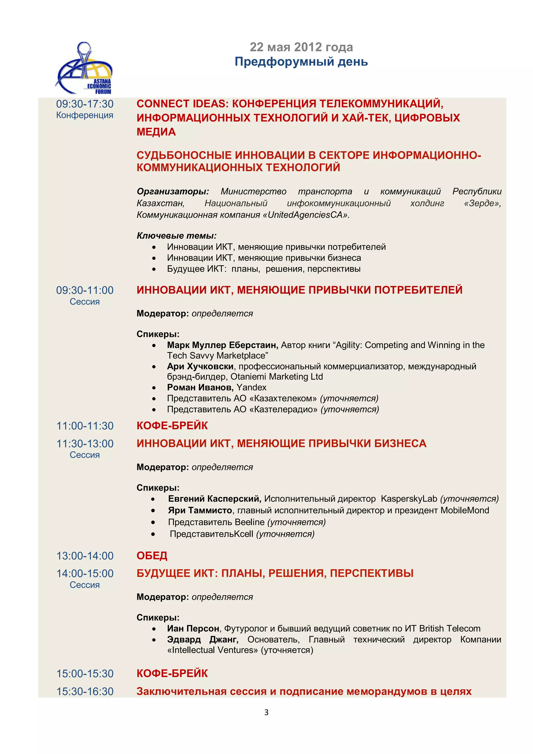 22 мая 2012 года
                                   Предфорумный день


09:30-17:30   CONNECT IDEAS: КОНФЕРЕНЦИЯ ТЕЛЕКОММУНИКАЦИЙ,
Конференция   ИНФОРМАЦИОННЫХ ТЕХНОЛОГИЙ И ХАЙ-ТЕК, ЦИФРОВЫХ
              МЕДИА

              СУДЬБОНОСНЫЕ ИННОВАЦИИ В СЕКТОРЕ ИНФОРМАЦИОННО-
              КОММУНИКАЦИОННЫХ ТЕХНОЛОГИЙ

              Организаторы: Министерство транспорта и коммуникаций Республики
              Казахстан,   Национальный       инфокоммуникационный холдинг «Зерде»,
              Коммуникационная компания «UnitedAgenciesCA».

              Ключевые темы:
                  Инновации ИКТ, меняющие привычки потребителей
                  Инновации ИКТ, меняющие привычки бизнеса
                  Будущее ИКТ: планы, решения, перспективы

09:30-11:00   ИННОВАЦИИ ИКТ, МЕНЯЮЩИЕ ПРИВЫЧКИ ПОТРЕБИТЕЛЕЙ
  Сессия
              Модератор: определяется

              Спикеры:
                  Марк Муллер Еберстаин, Aвтор книги “Agility: Competing and Winning in the
                    Tech Savvy Marketplace”
                  Ари Хучковски, профессиональный коммерциализатор, международный
                    брэнд-билдер, Otaniemi Marketing Ltd
                  Роман Иванов, Yandex
                  Представитель АО «Казахтелеком» (уточняется)
                  Представитель АО «Казтелерадио» (уточняется)
11:00-11:30   КОФЕ-БРЕЙК
11:30-13:00   ИННОВАЦИИ ИКТ, МЕНЯЮЩИЕ ПРИВЫЧКИ БИЗНЕСА
  Сессия
              Модератор: определяется

              Спикеры:
                 Евгений Касперский, Исполнительный директор KasperskyLab (уточняется)
                 Яри Таммисто, главный исполнительный директор и президент MobileMond
                 Представитель Beeline (уточняется)
                 ПредставительKcell (уточняется)

13:00-14:00   ОБЕД
14:00-15:00   БУДУЩЕЕ ИКТ: ПЛАНЫ, РЕШЕНИЯ, ПЕРСПЕКТИВЫ
  Сессия
              Модератор: определяется

              Спикеры:
                  Иан Персон, Футуролог и бывший ведущий советник по ИТ British Telecom
                  Эдвард Джанг, Основатель, Главный технический директор Компании
                    «Intellectual Ventures» (уточняется)

15:00-15:30   КОФЕ-БРЕЙК
15:30-16:30   Заключительная сессия и подписание меморандумов в целях
                                          3
 