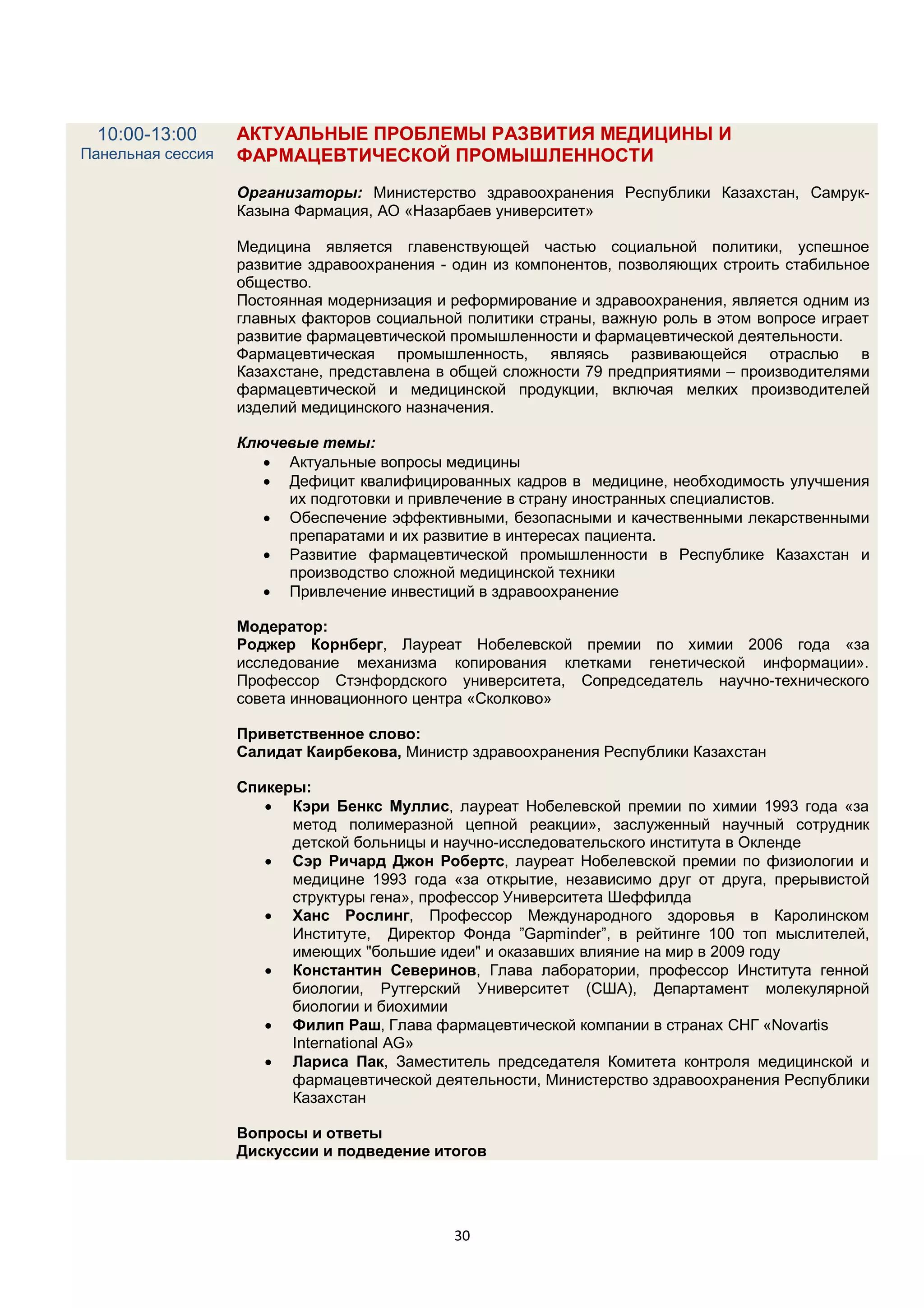 10:00-13:00      АКТУАЛЬНЫЕ ПРОБЛЕМЫ РАЗВИТИЯ МЕДИЦИНЫ И
Панельная сессия   ФАРМАЦЕВТИЧЕСКОЙ ПРОМЫШЛЕННОСТИ
                   Организаторы: Министерство здравоохранения Республики Казахстан, Самрук-
                   Казына Фармация, АО «Назарбаев университет»

                   Медицина является главенствующей частью социальной политики, успешное
                   развитие здравоохранения - один из компонентов, позволяющих строить стабильное
                   общество.
                   Постоянная модернизация и реформирование и здравоохранения, является одним из
                   главных факторов социальной политики страны, важную роль в этом вопросе играет
                   развитие фармацевтической промышленности и фармацевтической деятельности.
                   Фармацевтическая промышленность, являясь развивающейся отраслью в
                   Казахстане, представлена в общей сложности 79 предприятиями – производителями
                   фармацевтической и медицинской продукции, включая мелких производителей
                   изделий медицинского назначения.

                   Ключевые темы:
                       Актуальные вопросы медицины
                       Дефицит квалифицированных кадров в медицине, необходимость улучшения
                        их подготовки и привлечение в страну иностранных специалистов.
                       Обеспечение эффективными, безопасными и качественными лекарственными
                        препаратами и их развитие в интересах пациента.
                       Развитие фармацевтической промышленности в Республике Казахстан и
                        производство сложной медицинской техники
                       Привлечение инвестиций в здравоохранение

                   Модератор:
                   Роджер Корнберг, Лауреат Нобелевской премии по химии 2006 года «за
                   исследование механизма копирования клетками генетической информации».
                   Профессор Стэнфордского университета, Сопредседатель научно-технического
                   совета инновационного центра «Сколково»

                   Приветственное слово:
                   Салидат Каирбекова, Министр здравоохранения Республики Казахстан

                   Спикеры:
                       Кэри Бенкс Муллис, лауреат Нобелевской премии по химии 1993 года «за
                         метод полимеразной цепной реакции», заслуженный научный сотрудник
                         детской больницы и научно-исследовательского института в Окленде
                       Сэр Ричард Джон Робертс, лауреат Нобелевской премии по физиологии и
                         медицине 1993 года «за открытие, независимо друг от друга, прерывистой
                         структуры гена», профессор Университета Шеффилда
                       Ханс Рослинг, Профессор Международного здоровья в Каролинском
                         Институте, Директор Фонда ”Gapminder”, в рейтинге 100 топ мыслителей,
                         имеющих "большие идеи" и оказавших влияние на мир в 2009 году
                       Константин Северинов, Глава лаборатории, профессор Института генной
                         биологии, Рутгерский Университет (США), Департамент молекулярной
                         биологии и биохимии
                       Филип Раш, Глава фармацевтической компании в странах СНГ «Novartis
                         International AG»
                       Лариса Пак, Заместитель председателя Комитета контроля медицинской и
                         фармацевтической деятельности, Министерство здравоохранения Республики
                         Казахстан

                   Вопросы и ответы
                   Дискуссии и подведение итогов




                                             30
 