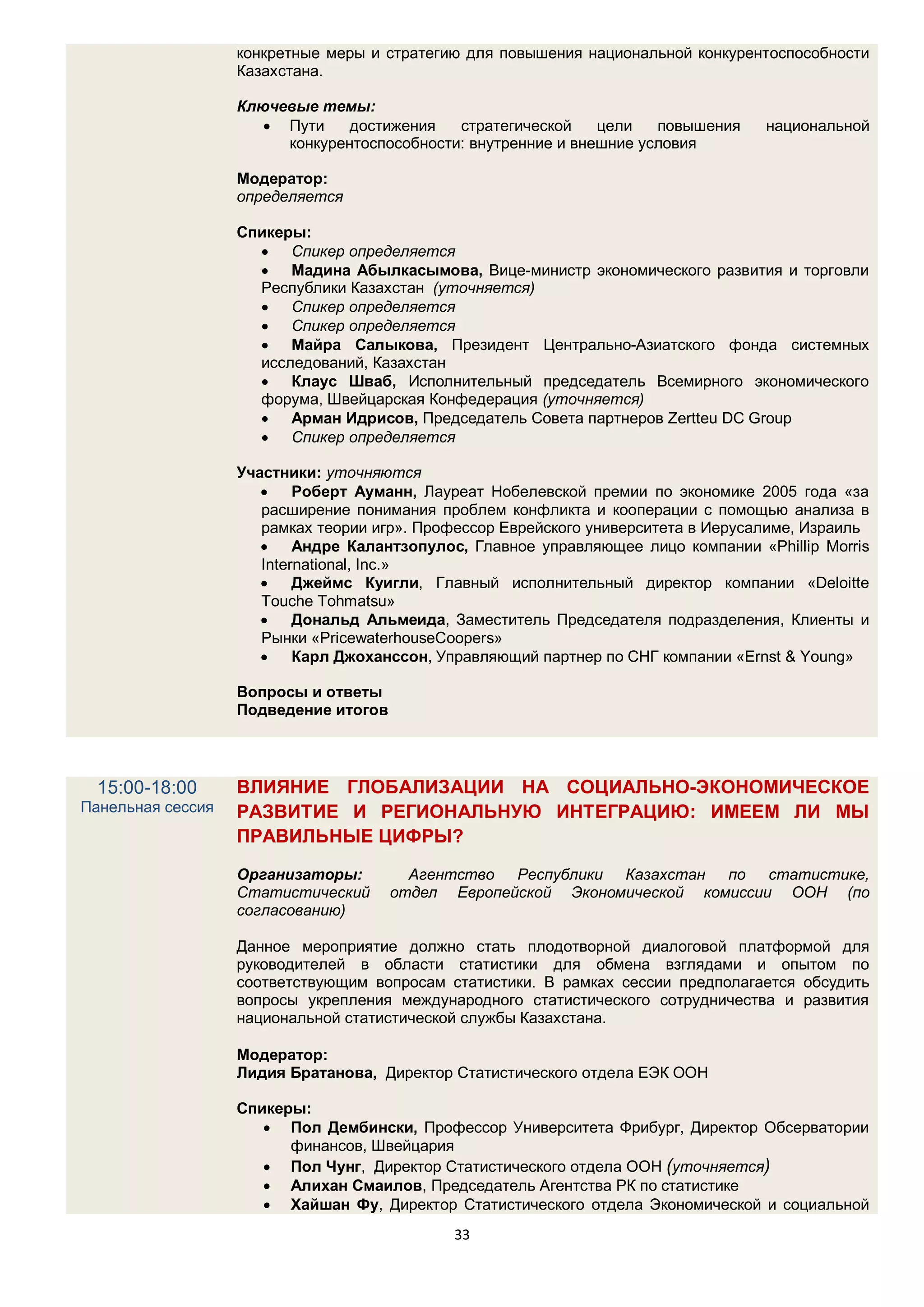 конкретные меры и стратегию для повышения национальной конкурентоспособности
                   Казахстана.

                   Ключевые темы:
                       Пути    достижения   стратегической    цели   повышения     национальной
                        конкурентоспособности: внутренние и внешние условия

                   Модератор:
                   определяется

                   Спикеры:
                      Спикер определяется
                      Мадина Абылкасымова, Вице-министр экономического развития и торговли
                     Республики Казахстан (уточняется)
                      Спикер определяется
                      Спикер определяется
                      Майра Салыкова, Президент Центрально-Азиатского фонда системных
                     исследований, Казахстан
                      Клаус Шваб, Исполнительный председатель Всемирного экономического
                     форума, Швейцарская Конфедерация (уточняется)
                      Арман Идрисов, Председатель Совета партнеров Zertteu DC Group
                      Спикер определяется

                   Участники: уточняются
                          Роберт Ауманн, Лауреат Нобелевской премии по экономике 2005 года «за
                      расширение понимания проблем конфликта и кооперации с помощью анализа в
                      рамках теории игр». Профессор Еврейского университета в Иерусалиме, Израиль
                          Андре Калантзопулос, Главное управляющее лицо компании «Phillip Morris
                      International, Inc.»
                          Джеймс Куигли, Главный исполнительный директор компании «Deloitte
                      Touche Tohmatsu»
                          Дональд Альмеида, Заместитель Председателя подразделения, Клиенты и
                      Рынки «PricewaterhouseCoopers»
                          Карл Джоханссон, Управляющий партнер по СНГ компании «Ernst & Young»

                   Вопросы и ответы
                   Подведение итогов




  15:00-18:00      ВЛИЯНИЕ ГЛОБАЛИЗАЦИИ НА СОЦИАЛЬНО-ЭКОНОМИЧЕСКОЕ
Панельная сессия   РАЗВИТИЕ И РЕГИОНАЛЬНУЮ ИНТЕГРАЦИЮ: ИМЕЕМ ЛИ МЫ
                   ПРАВИЛЬНЫЕ ЦИФРЫ?

                   Организаторы:         Агентство Республики Казахстан по статистике,
                   Статистический      отдел Европейской Экономической комиссии ООН (по
                   согласованию)

                   Данное мероприятие должно стать плодотворной диалоговой платформой для
                   руководителей в области статистики для обмена взглядами и опытом по
                   соответствующим вопросам статистики. В рамках сессии предполагается обсудить
                   вопросы укрепления международного статистического сотрудничества и развития
                   национальной статистической службы Казахстана.

                   Модератор:
                   Лидия Братанова, Директор Статистического отдела ЕЭК ООН

                   Спикеры:
                       Пол Дембински, Профессор Университета Фрибург, Директор Обсерватории
                         финансов, Швейцария
                       Пол Чунг, Директор Статистического отдела ООН (уточняется)
                       Алихан Смаилов, Председатель Агентства РК по статистике
                       Хайшан Фу, Директор Статистического отдела Экономической и социальной
                                             33
 