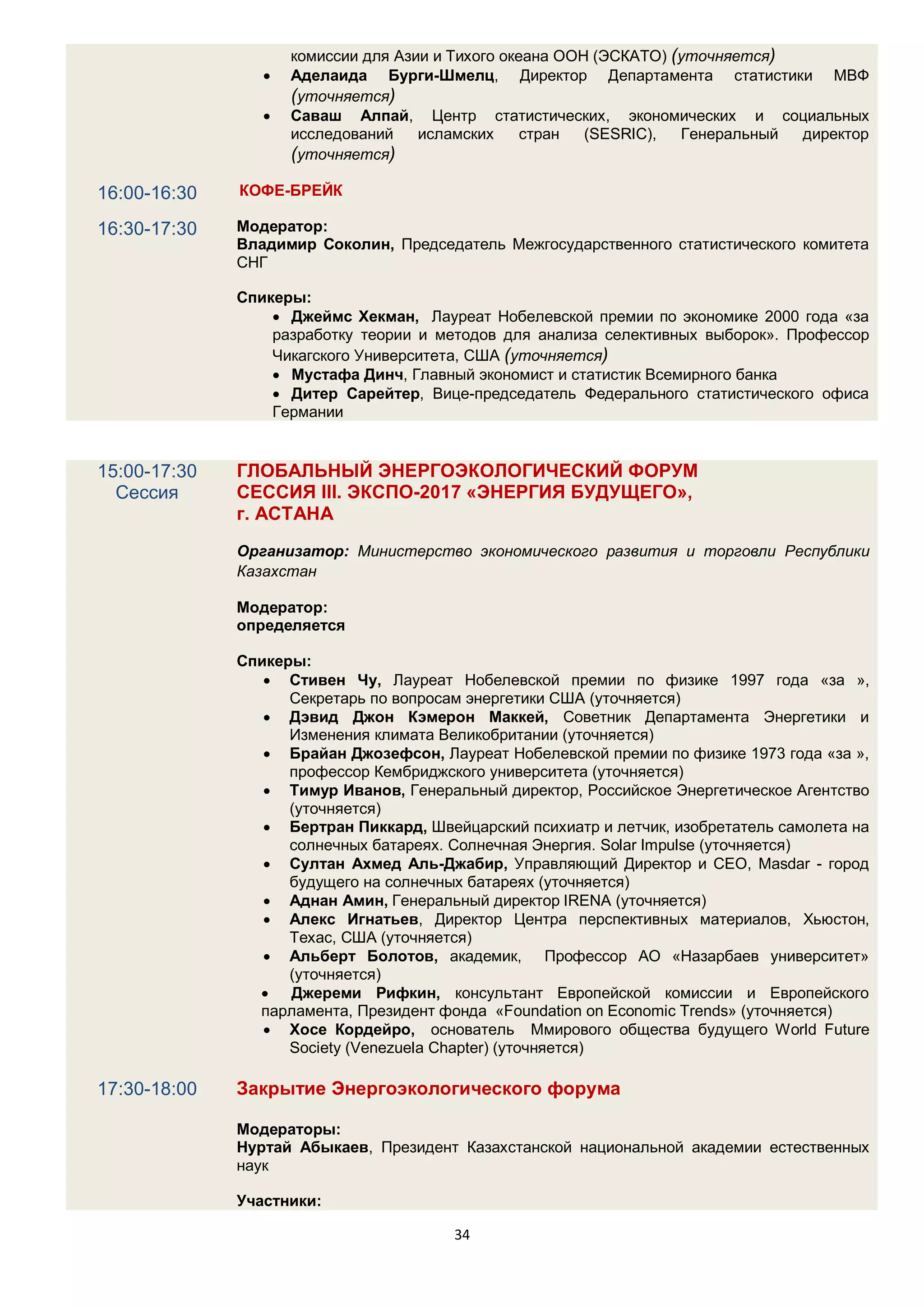 комиссии для Азии и Тихого океана ООН (ЭСКАТО) (уточняется)
                    Аделаида Бурги-Шмелц, Директор Департамента статистики МВФ
                     (уточняется)
                    Саваш Алпай, Центр статистических, экономических и социальных
                     исследований    исламских     стран  (SESRIC),  Генеральный директор
                     (уточняется)

16:00-16:30   КОФЕ-БРЕЙК

16:30-17:30   Модератор:
              Владимир Соколин, Председатель Межгосударственного статистического комитета
              СНГ

              Спикеры:
                   Джеймс Хекман, Лауреат Нобелевской премии по экономике 2000 года «за
                  разработку теории и методов для анализа селективных выборок». Профессор
                  Чикагского Университета, США (уточняется)
                   Мустафа Динч, Главный экономист и статистик Всемирного банка
                   Дитер Сарейтер, Вице-председатель Федерального статистического офиса
                  Германии


15:00-17:30   ГЛОБАЛЬНЫЙ ЭНЕРГОЭКОЛОГИЧЕСКИЙ ФОРУМ
  Сессия      СЕССИЯ III. ЭКСПО-2017 «ЭНЕРГИЯ БУДУЩЕГО»,
              г. АСТАНА
              Организатор: Министерство экономического развития и торговли Республики
              Казахстан

              Модератор:
              определяется

              Спикеры:
                  Стивен Чу, Лауреат Нобелевской премии по физике 1997 года «за »,
                    Секретарь по вопросам энергетики США (уточняется)
                  Дэвид Джон Кэмерон Маккей, Советник Департамента Энергетики и
                    Изменения климата Великобритании (уточняется)
                  Брайан Джозефсон, Лауреат Нобелевской премии по физике 1973 года «за »,
                    профессор Кембриджского университета (уточняется)
                  Тимур Иванов, Генеральный директор, Российское Энергетическое Агентство
                    (уточняется)
                  Бертран Пиккард, Швейцарский психиатр и летчик, изобретатель самолета на
                    солнечных батареях. Солнечная Энергия. Solar Impulse (уточняется)
                  Султан Ахмед Аль-Джабир, Управляющий Директор и CEO, Masdar - город
                    будущего на солнечных батареях (уточняется)
                  Аднан Амин, Генеральный директор IRENA (уточняется)
                  Алекс Игнатьев, Директор Центра перспективных материалов, Хьюстон,
                    Техас, США (уточняется)
                  Альберт Болотов, академик, Профессор АО «Назарбаев университет»
                    (уточняется)
                 Джереми Рифкин, консультант Европейской комиссии и Европейского
                парламента, Президент фонда «Foundation on Economic Trends» (уточняется)
                  Хосе Кордейро, основатель Ммирового общества будущего World Future
                    Society (Venezuela Chapter) (уточняется)

17:30-18:00   Закрытие Энергоэкологического форума

              Модераторы:
              Нуртай Абыкаев, Президент Казахстанской национальной академии естественных
              наук

              Участники:

                                        34
 
