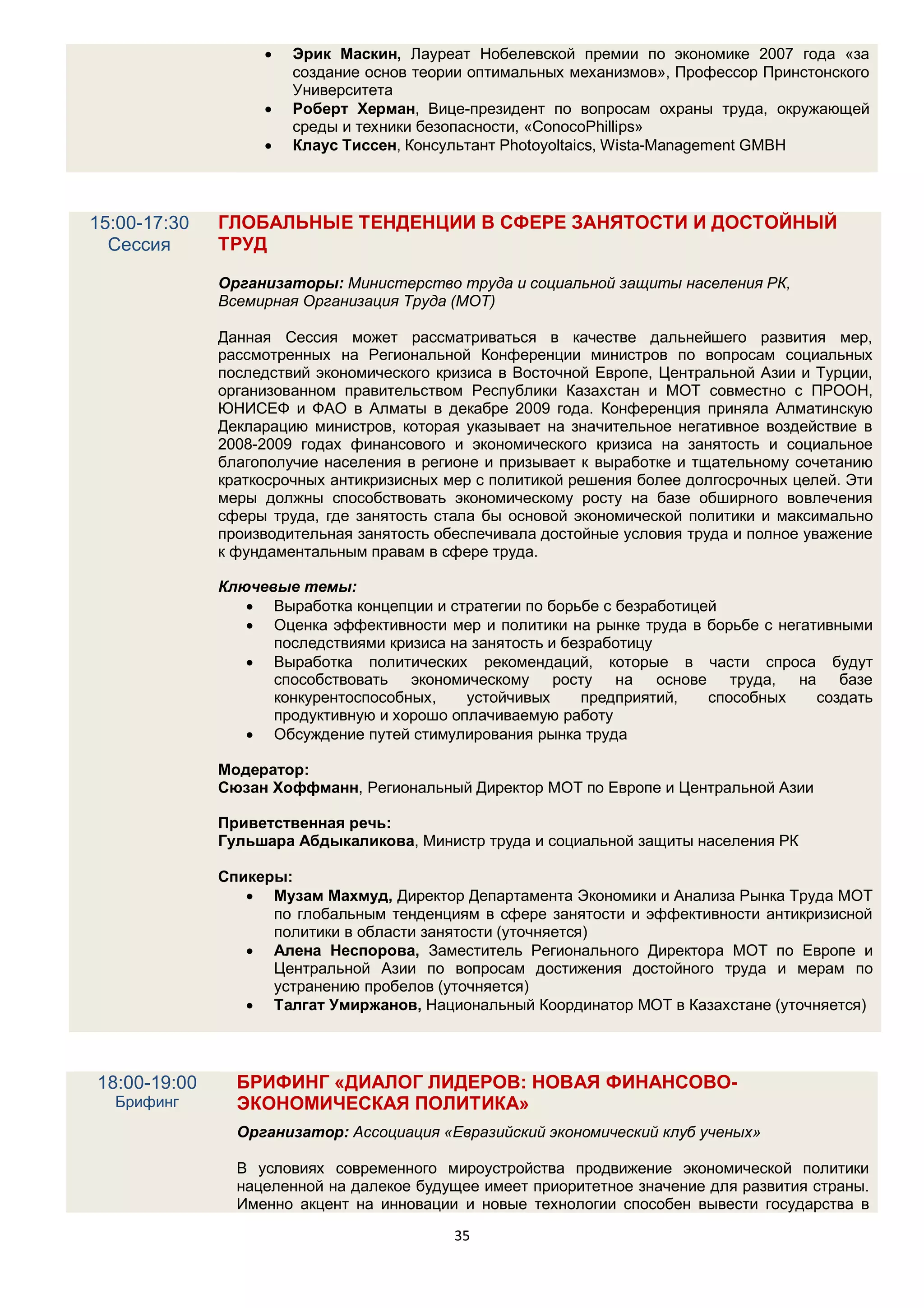    Эрик Маскин, Лауреат Нобелевской премии по экономике 2007 года «за
                       создание основ теории оптимальных механизмов», Профессор Принстонского
                       Университета
                      Роберт Херман, Вице-президент по вопросам охраны труда, окружающей
                       среды и техники безопасности, «ConocoPhillips»
                      Клаус Тиссен, Консультант Photoyoltaics, Wista-Management GMBH




15:00-17:30   ГЛОБАЛЬНЫЕ ТЕНДЕНЦИИ В СФЕРЕ ЗАНЯТОСТИ И ДОСТОЙНЫЙ
  Сессия      ТРУД

              Организаторы: Министерство труда и социальной защиты населения РК,
              Всемирная Организация Труда (МОТ)

              Данная Сессия может рассматриваться в качестве дальнейшего развития мер,
              рассмотренных на Региональной Конференции министров по вопросам социальных
              последствий экономического кризиса в Восточной Европе, Центральной Азии и Турции,
              организованном правительством Республики Казахстан и МОТ совместно с ПРООН,
              ЮНИСЕФ и ФАО в Алматы в декабре 2009 года. Конференция приняла Алматинскую
              Декларацию министров, которая указывает на значительное негативное воздействие в
              2008-2009 годах финансового и экономического кризиса на занятость и социальное
              благополучие населения в регионе и призывает к выработке и тщательному сочетанию
              краткосрочных антикризисных мер с политикой решения более долгосрочных целей. Эти
              меры должны способствовать экономическому росту на базе обширного вовлечения
              сферы труда, где занятость стала бы основой экономической политики и максимально
              производительная занятость обеспечивала достойные условия труда и полное уважение
              к фундаментальным правам в сфере труда.

              Ключевые темы:
                  Выработка концепции и стратегии по борьбе с безработицей
                  Оценка эффективности мер и политики на рынке труда в борьбе с негативными
                    последствиями кризиса на занятость и безработицу
                  Выработка политических рекомендаций, которые в части спроса будут
                    способствовать экономическому росту на основе труда, на базе
                    конкурентоспособных,    устойчивых     предприятий,   способных   создать
                    продуктивную и хорошо оплачиваемую работу
                  Обсуждение путей стимулирования рынка труда

              Модератор:
              Сюзан Хоффманн, Региональный Директор МОТ по Европе и Центральной Азии

              Приветственная речь:
              Гульшара Абдыкаликова, Министр труда и социальной защиты населения РК

              Спикеры:
                  Музам Махмуд, Директор Департамента Экономики и Анализа Рынка Труда МОТ
                    по глобальным тенденциям в сфере занятости и эффективности антикризисной
                    политики в области занятости (уточняется)
                  Алена Неспорова, Заместитель Регионального Директора МОТ по Европе и
                    Центральной Азии по вопросам достижения достойного труда и мерам по
                    устранению пробелов (уточняется)
                  Талгат Умиржанов, Национальный Координатор МОТ в Казахстане (уточняется)




18:00-19:00     БРИФИНГ «ДИАЛОГ ЛИДЕРОВ: НОВАЯ ФИНАНСОВО-
  Брифинг       ЭКОНОМИЧЕСКАЯ ПОЛИТИКА»
                Организатор: Ассоциация «Евразийский экономический клуб ученых»

                В условиях современного мироустройства продвижение экономической политики
                нацеленной на далекое будущее имеет приоритетное значение для развития страны.
                Именно акцент на инновации и новые технологии способен вывести государства в
                                           35
 