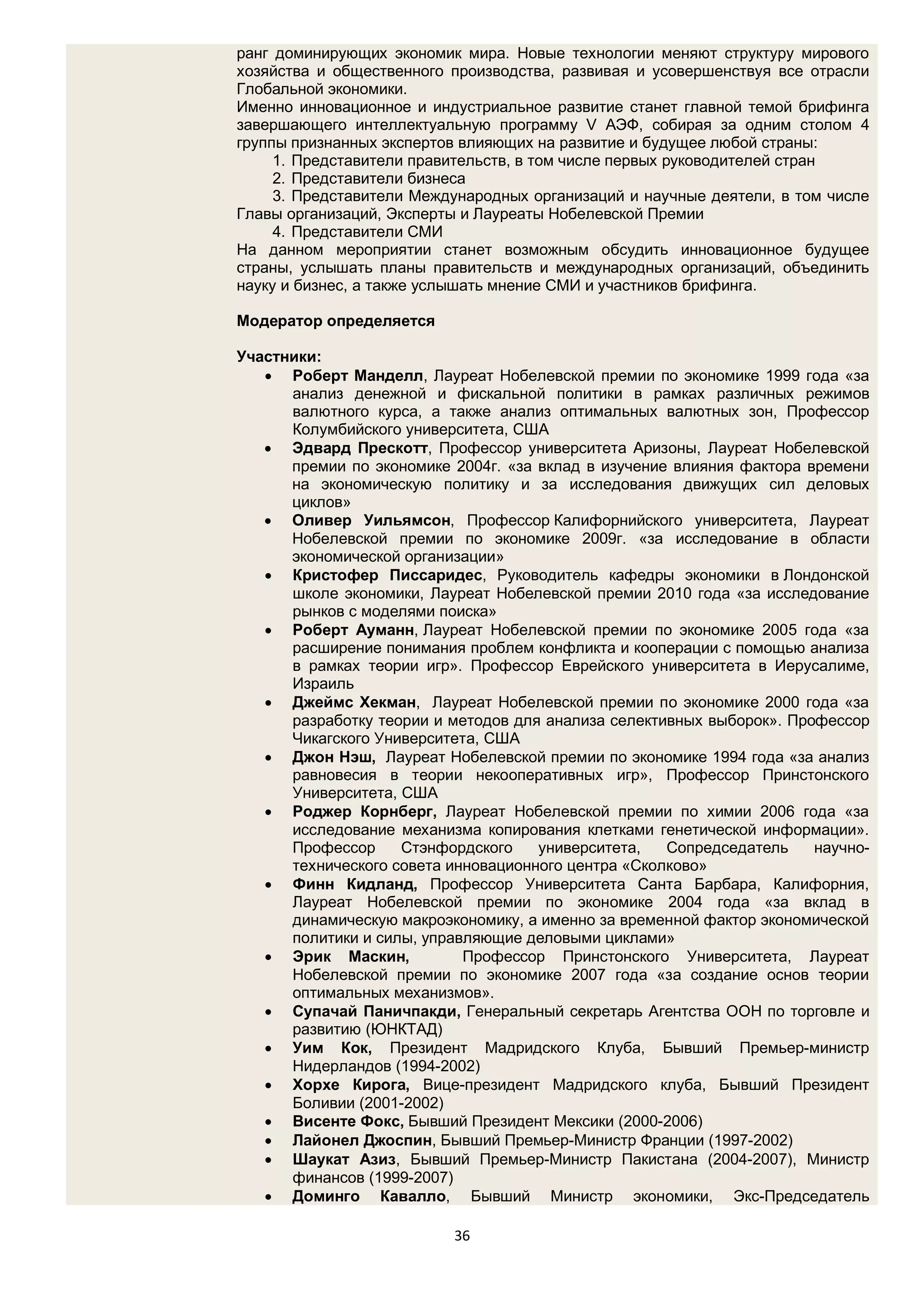ранг доминирующих экономик мира. Новые технологии меняют структуру мирового
хозяйства и общественного производства, развивая и усовершенствуя все отрасли
Глобальной экономики.
Именно инновационное и индустриальное развитие станет главной темой брифинга
завершающего интеллектуальную программу V АЭФ, собирая за одним столом 4
группы признанных экспертов влияющих на развитие и будущее любой страны:
     1. Представители правительств, в том числе первых руководителей стран
     2. Представители бизнеса
     3. Представители Международных организаций и научные деятели, в том числе
Главы организаций, Эксперты и Лауреаты Нобелевской Премии
     4. Представители СМИ
На данном мероприятии станет возможным обсудить инновационное будущее
страны, услышать планы правительств и международных организаций, объединить
науку и бизнес, а также услышать мнение СМИ и участников брифинга.

Модератор определяется

Участники:
    Роберт Манделл, Лауреат Нобелевской премии по экономике 1999 года «за
      анализ денежной и фискальной политики в рамках различных режимов
      валютного курса, а также анализ оптимальных валютных зон, Профессор
      Колумбийского университета, США
    Эдвард Прескотт, Профессор университета Аризоны, Лауреат Нобелевской
      премии по экономике 2004г. «за вклад в изучение влияния фактора времени
      на экономическую политику и за исследования движущих сил деловых
      циклов»
    Оливер Уильямсон, Профессор Калифорнийского университета, Лауреат
      Нобелевской премии по экономике 2009г. «за исследование в области
      экономической организации»
    Кристофер Писсаридес, Руководитель кафедры экономики в Лондонской
      школе экономики, Лауреат Нобелевской премии 2010 года «за исследование
      рынков с моделями поиска»
    Роберт Ауманн, Лауреат Нобелевской премии по экономике 2005 года «за
      расширение понимания проблем конфликта и кооперации с помощью анализа
      в рамках теории игр». Профессор Еврейского университета в Иерусалиме,
      Израиль
    Джеймс Хекман, Лауреат Нобелевской премии по экономике 2000 года «за
      разработку теории и методов для анализа селективных выборок». Профессор
      Чикагского Университета, США
    Джон Нэш, Лауреат Нобелевской премии по экономике 1994 года «за анализ
      равновесия в теории некооперативных игр», Профессор Принстонского
      Университета, США
    Роджер Корнберг, Лауреат Нобелевской премии по химии 2006 года «за
      исследование механизма копирования клетками генетической информации».
      Профессор     Стэнфордского    университета,   Сопредседатель    научно-
      технического совета инновационного центра «Сколково»
    Финн Кидланд, Профессор Университета Санта Барбара, Калифорния,
      Лауреат Нобелевской премии по экономике 2004 года «за вклад в
      динамическую макроэкономику, а именно за временной фактор экономической
      политики и силы, управляющие деловыми циклами»
    Эрик Маскин,           Профессор Принстонского Университета, Лауреат
      Нобелевской премии по экономике 2007 года «за создание основ теории
      оптимальных механизмов».
    Супачай Паничпакди, Генеральный секретарь Агентства ООН по торговле и
      развитию (ЮНКТАД)
    Уим Кок, Президент Мадридского Клуба, Бывший Премьер-министр
      Нидерландов (1994-2002)
    Хорхе Кирога, Вице-президент Мадридского клуба, Бывший Президент
      Боливии (2001-2002)
    Висенте Фокс, Бывший Президент Мексики (2000-2006)
    Лайонел Джоспин, Бывший Премьер-Министр Франции (1997-2002)
    Шаукат Азиз, Бывший Премьер-Министр Пакистана (2004-2007), Министр
      финансов (1999-2007)
    Доминго Кавалло, Бывший Министр экономики, Экс-Председатель

                          36
 