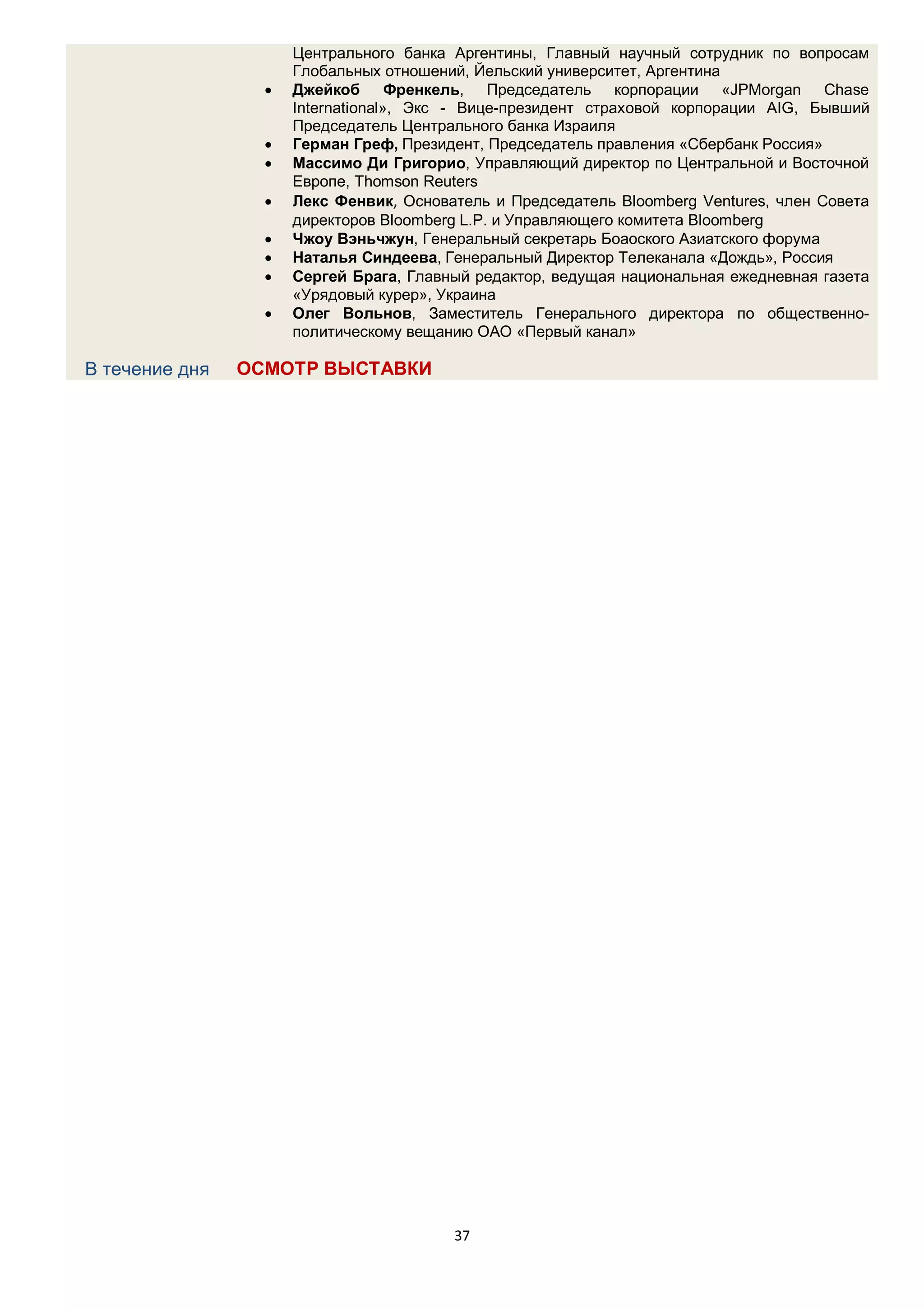 Центрального банка Аргентины, Главный научный сотрудник по вопросам
                      Глобальных отношений, Йельский университет, Аргентина
                     Джейкоб Френкель, Председатель корпорации «JPMorgan Chase
                      International», Экс - Вице-президент страховой корпорации AIG, Бывший
                      Председатель Центрального банка Израиля
                     Герман Греф, Президент, Председатель правления «Сбербанк Россия»
                     Массимо Ди Григорио, Управляющий директор по Центральной и Восточной
                      Европе, Thomson Reuters
                     Лекс Фенвик, Основатель и Председатель Bloomberg Ventures, член Совета
                      директоров Bloomberg L.P. и Управляющего комитета Bloomberg
                     Чжоу Вэньчжун, Генеральный секретарь Боаоского Азиатского форума
                     Наталья Синдеева, Генеральный Директор Телеканала «Дождь», Россия
                     Сергей Брага, Главный редактор, ведущая национальная ежедневная газета
                      «Урядовый курер», Украина
                     Олег Вольнов, Заместитель Генерального директора по общественно-
                      политическому вещанию ОАО «Первый канал»

В течение дня   ОСМОТР ВЫСТАВКИ




                                         37
 