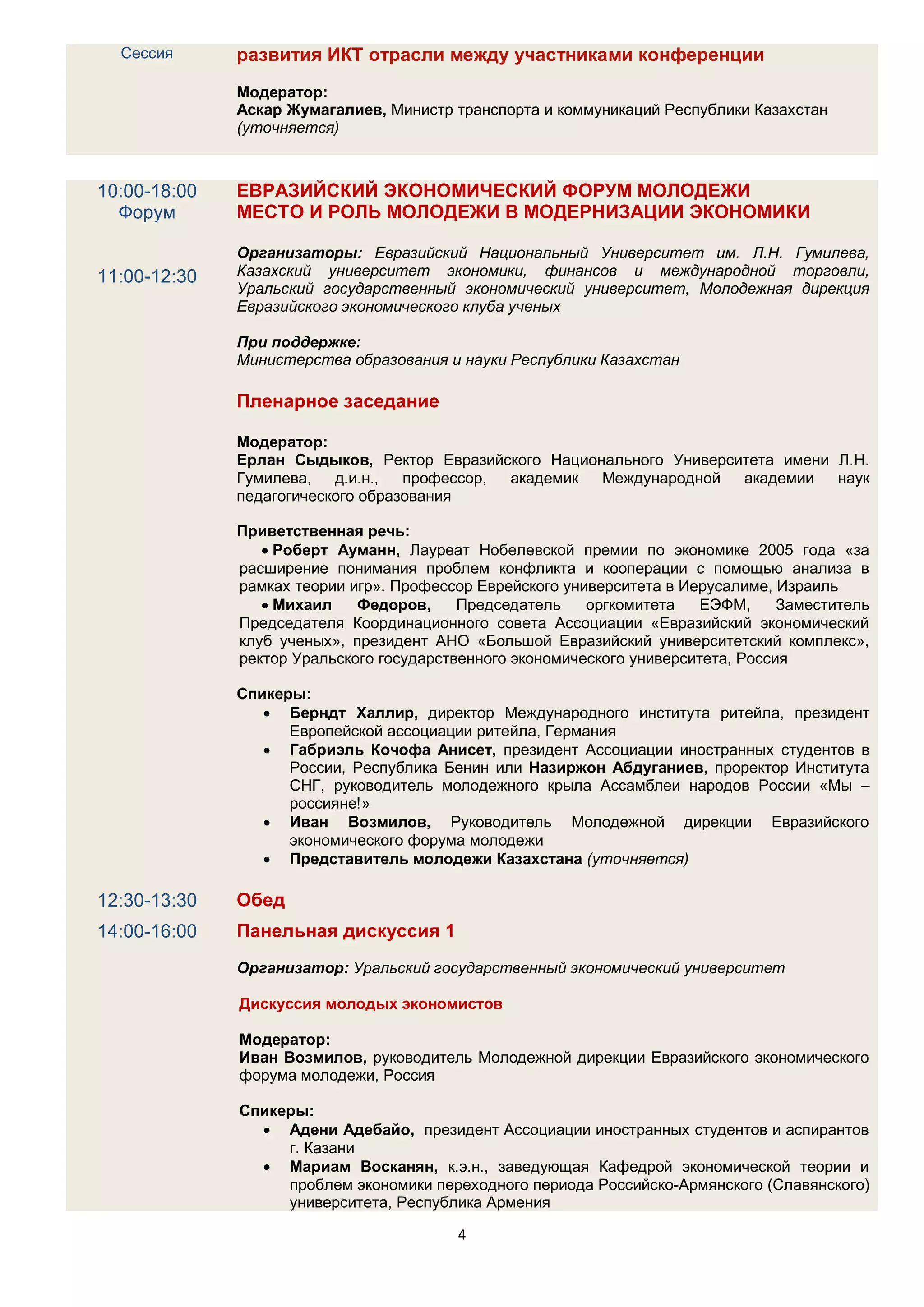 Сессия      развития ИКТ отрасли между участниками конференции
              Модератор:
              Аскар Жумагалиев, Министр транспорта и коммуникаций Республики Казахстан
              (уточняется)



10:00-18:00   ЕВРАЗИЙСКИЙ ЭКОНОМИЧЕСКИЙ ФОРУМ МОЛОДЕЖИ
  Форум       МЕСТО И РОЛЬ МОЛОДЕЖИ В МОДЕРНИЗАЦИИ ЭКОНОМИКИ

              Организаторы: Евразийский Национальный Университет им. Л.Н. Гумилева,
11:00-12:30   Казахский университет экономики, финансов и международной торговли,
              Уральский государственный экономический университет, Молодежная дирекция
              Евразийского экономического клуба ученых

              При поддержке:
              Министерства образования и науки Республики Казахстан

              Пленарное заседание

              Модератор:
              Ерлан Сыдыков, Ректор Евразийского Национального Университета имени Л.Н.
              Гумилева,   д.и.н.,  профессор, академик Международной   академии   наук
              педагогического образования

              Приветственная речь:
                  Роберт Ауманн, Лауреат Нобелевской премии по экономике 2005 года «за
              расширение понимания проблем конфликта и кооперации с помощью анализа в
              рамках теории игр». Профессор Еврейского университета в Иерусалиме, Израиль
                  Михаил    Федоров,     Председатель    оргкомитета    ЕЭФМ,     Заместитель
              Председателя Координационного совета Ассоциации «Евразийский экономический
              клуб ученых», президент АНО «Большой Евразийский университетский комплекс»,
              ректор Уральского государственного экономического университета, Россия

              Спикеры:
                  Берндт Халлир, директор Международного института ритейла, президент
                    Европейской ассоциации ритейла, Германия
                  Габриэль Кочофа Анисет, президент Ассоциации иностранных студентов в
                    России, Республика Бенин или Назиржон Абдуганиев, проректор Института
                    СНГ, руководитель молодежного крыла Ассамблеи народов России «Мы –
                    россияне!»
                  Иван Возмилов, Руководитель Молодежной дирекции Евразийского
                    экономического форума молодежи
                  Представитель молодежи Казахстана (уточняется)

12:30-13:30   Обед
14:00-16:00   Панельная дискуссия 1
              Организатор: Уральский государственный экономический университет

              Дискуссия молодых экономистов

              Модератор:
              Иван Возмилов, руководитель Молодежной дирекции Евразийского экономического
              форума молодежи, Россия

              Спикеры:
                 Адени Адебайо, президент Ассоциации иностранных студентов и аспирантов
                   г. Казани
                 Мариам Восканян, к.э.н., заведующая Кафедрой экономической теории и
                   проблем экономики переходного периода Российско-Армянского (Славянского)
                   университета, Республика Армения

                                         4
 