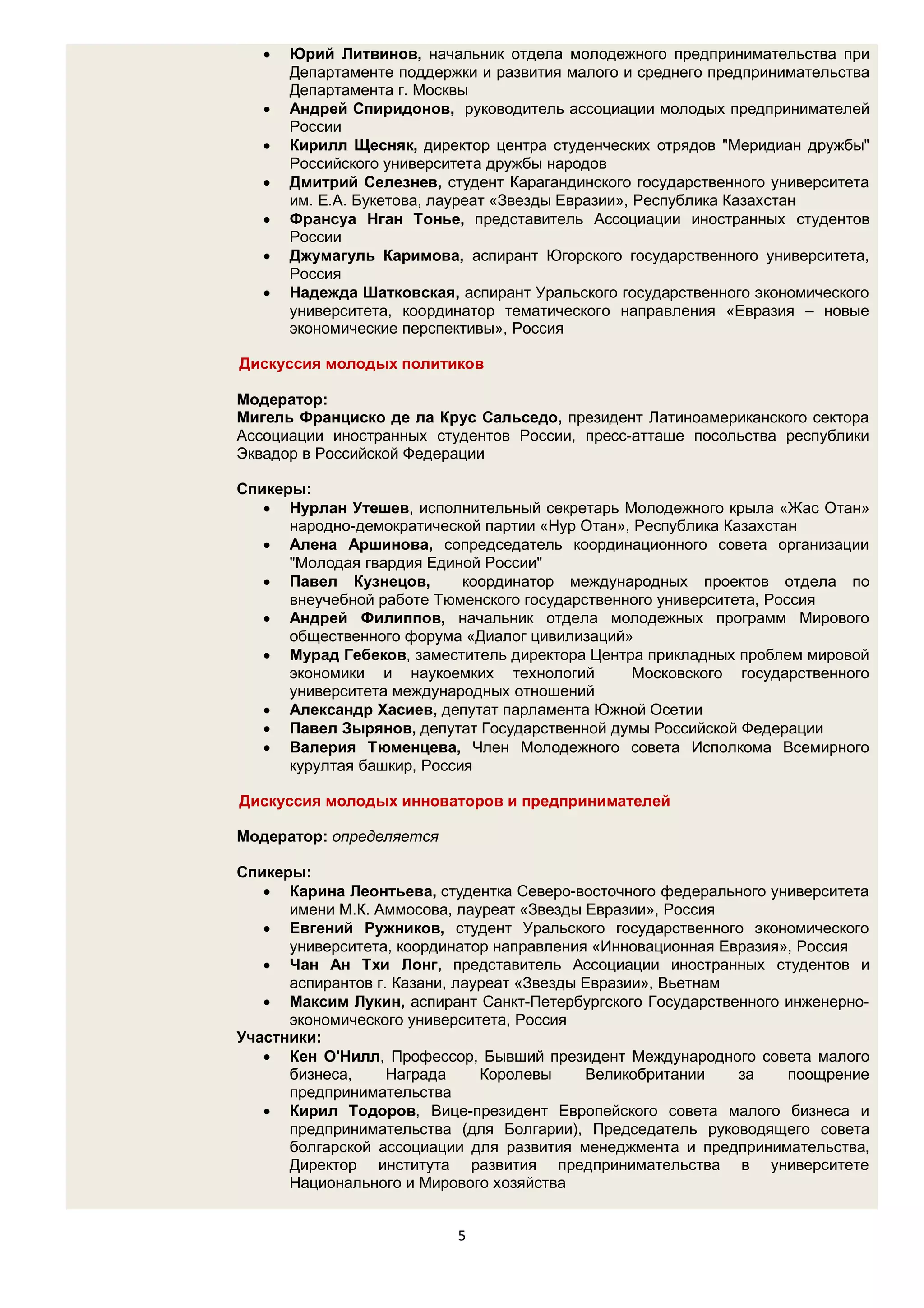    Юрий Литвинов, начальник отдела молодежного предпринимательства при
       Департаменте поддержки и развития малого и среднего предпринимательства
       Департамента г. Москвы
      Андрей Спиридонов, руководитель ассоциации молодых предпринимателей
       России
      Кирилл Щесняк, директор центра студенческих отрядов "Меридиан дружбы"
       Российского университета дружбы народов
      Дмитрий Селезнев, студент Карагандинского государственного университета
       им. Е.А. Букетова, лауреат «Звезды Евразии», Республика Казахстан
      Франсуа Нган Тонье, представитель Ассоциации иностранных студентов
       России
      Джумагуль Каримова, аспирант Югорского государственного университета,
       Россия
      Надежда Шатковская, аспирант Уральского государственного экономического
       университета, координатор тематического направления «Евразия – новые
       экономические перспективы», Россия

Дискуссия молодых политиков

Модератор:
Мигель Франциско де ла Крус Сальседо, президент Латиноамериканского сектора
Ассоциации иностранных студентов России, пресс-атташе посольства республики
Эквадор в Российской Федерации

Спикеры:
    Нурлан Утешев, исполнительный секретарь Молодежного крыла «Жас Отан»
      народно-демократической партии «Нур Отан», Республика Казахстан
    Алена Аршинова, сопредседатель координационного совета организации
      "Молодая гвардия Единой России"
    Павел Кузнецов,        координатор международных проектов отдела по
      внеучебной работе Тюменского государственного университета, Россия
    Андрей Филиппов, начальник отдела молодежных программ Мирового
      общественного форума «Диалог цивилизаций»
    Мурад Гебеков, заместитель директора Центра прикладных проблем мировой
      экономики и наукоемких технологий         Московского государственного
      университета международных отношений
    Александр Хасиев, депутат парламента Южной Осетии
    Павел Зырянов, депутат Государственной думы Российской Федерации
    Валерия Тюменцева, Член Молодежного совета Исполкома Всемирного
      курултая башкир, Россия

Дискуссия молодых инноваторов и предпринимателей

Модератор: определяется

Спикеры:
    Карина Леонтьева, студентка Северо-восточного федерального университета
      имени М.К. Аммосова, лауреат «Звезды Евразии», Россия
    Евгений Ружников, студент Уральского государственного экономического
      университета, координатор направления «Инновационная Евразия», Россия
    Чан Ан Тхи Лонг, представитель Ассоциации иностранных студентов и
      аспирантов г. Казани, лауреат «Звезды Евразии», Вьетнам
    Максим Лукин, аспирант Санкт-Петербургского Государственного инженерно-
      экономического университета, Россия
Участники:
    Кен О'Нилл, Профессор, Бывший президент Международного совета малого
      бизнеса,     Награда     Королевы     Великобритании    за   поощрение
      предпринимательства
    Кирил Тодоров, Вице-президент Европейского совета малого бизнеса и
      предпринимательства (для Болгарии), Председатель руководящего совета
      болгарской ассоциации для развития менеджмента и предпринимательства,
      Директор института развития предпринимательства в университете
      Национального и Мирового хозяйства


                           5
 