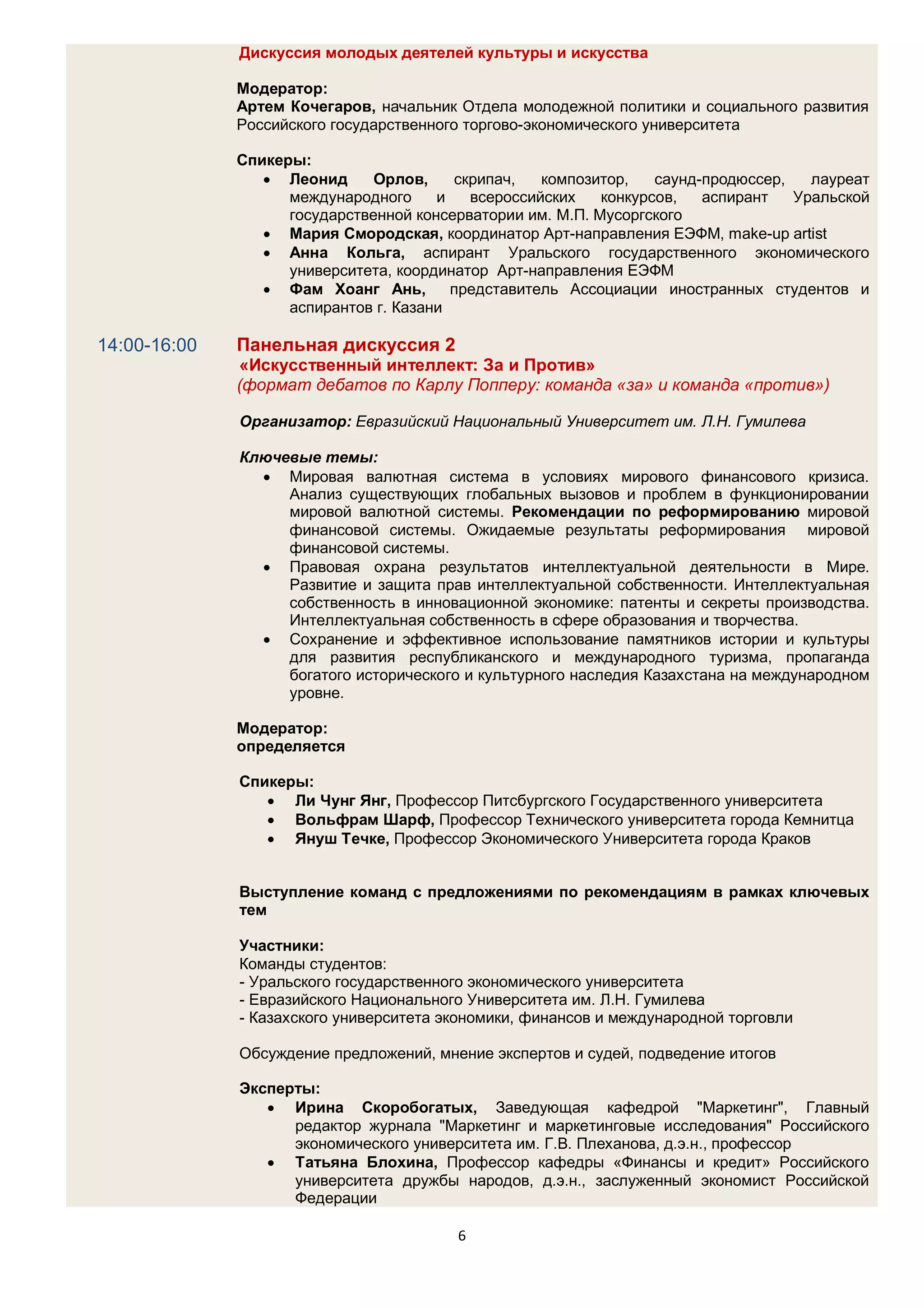 Дискуссия молодых деятелей культуры и искусства

              Модератор:
              Артем Кочегаров, начальник Отдела молодежной политики и социального развития
              Российского государственного торгово-экономического университета

              Спикеры:
                  Леонид      Орлов,    скрипач,   композитор,    саунд-продюссер,   лауреат
                    международного     и   всероссийских    конкурсов,   аспирант   Уральской
                    государственной консерватории им. М.П. Мусоргского
                  Мария Смородская, координатор Арт-направления ЕЭФМ, make-up artist
                  Анна Кольга, аспирант Уральского государственного экономического
                    университета, координатор Арт-направления ЕЭФМ
                  Фам Хоанг Ань,        представитель Ассоциации иностранных студентов и
                    аспирантов г. Казани

14:00-16:00   Панельная дискуссия 2
              «Искусственный интеллект: За и Против»
              (формат дебатов по Карлу Попперу: команда «за» и команда «против»)

              Организатор: Евразийский Национальный Университет им. Л.Н. Гумилева

              Ключевые темы:
                 Мировая валютная система в условиях мирового финансового кризиса.
                   Анализ существующих глобальных вызовов и проблем в функционировании
                   мировой валютной системы. Рекомендации по реформированию мировой
                   финансовой системы. Ожидаемые результаты реформирования мировой
                   финансовой системы.
                 Правовая охрана результатов интеллектуальной деятельности в Мире.
                   Развитие и защита прав интеллектуальной собственности. Интеллектуальная
                   собственность в инновационной экономике: патенты и секреты производства.
                   Интеллектуальная собственность в сфере образования и творчества.
                 Сохранение и эффективное использование памятников истории и культуры
                   для развития республиканского и международного туризма, пропаганда
                   богатого исторического и культурного наследия Казахстана на международном
                   уровне.

              Модератор:
              определяется

              Спикеры:
                  Ли Чунг Янг, Профессор Питсбургского Государственного университета
                  Вольфрам Шарф, Профессор Технического университета города Кемнитца
                  Януш Течке, Профессор Экономического Университета города Краков


              Выступление команд с предложениями по рекомендациям в рамках ключевых
              тем

              Участники:
              Команды студентов:
              - Уральского государственного экономического университета
              - Евразийского Национального Университета им. Л.Н. Гумилева
              - Казахского университета экономики, финансов и международной торговли

              Обсуждение предложений, мнение экспертов и судей, подведение итогов

              Эксперты:
                  Ирина Скоробогатых, Заведующая кафедрой "Маркетинг", Главный
                    редактор журнала "Маркетинг и маркетинговые исследования" Российского
                    экономического университета им. Г.В. Плеханова, д.э.н., профессор
                  Татьяна Блохина, Профессор кафедры «Финансы и кредит» Российского
                    университета дружбы народов, д.э.н., заслуженный экономист Российской
                    Федерации

                                         6
 
