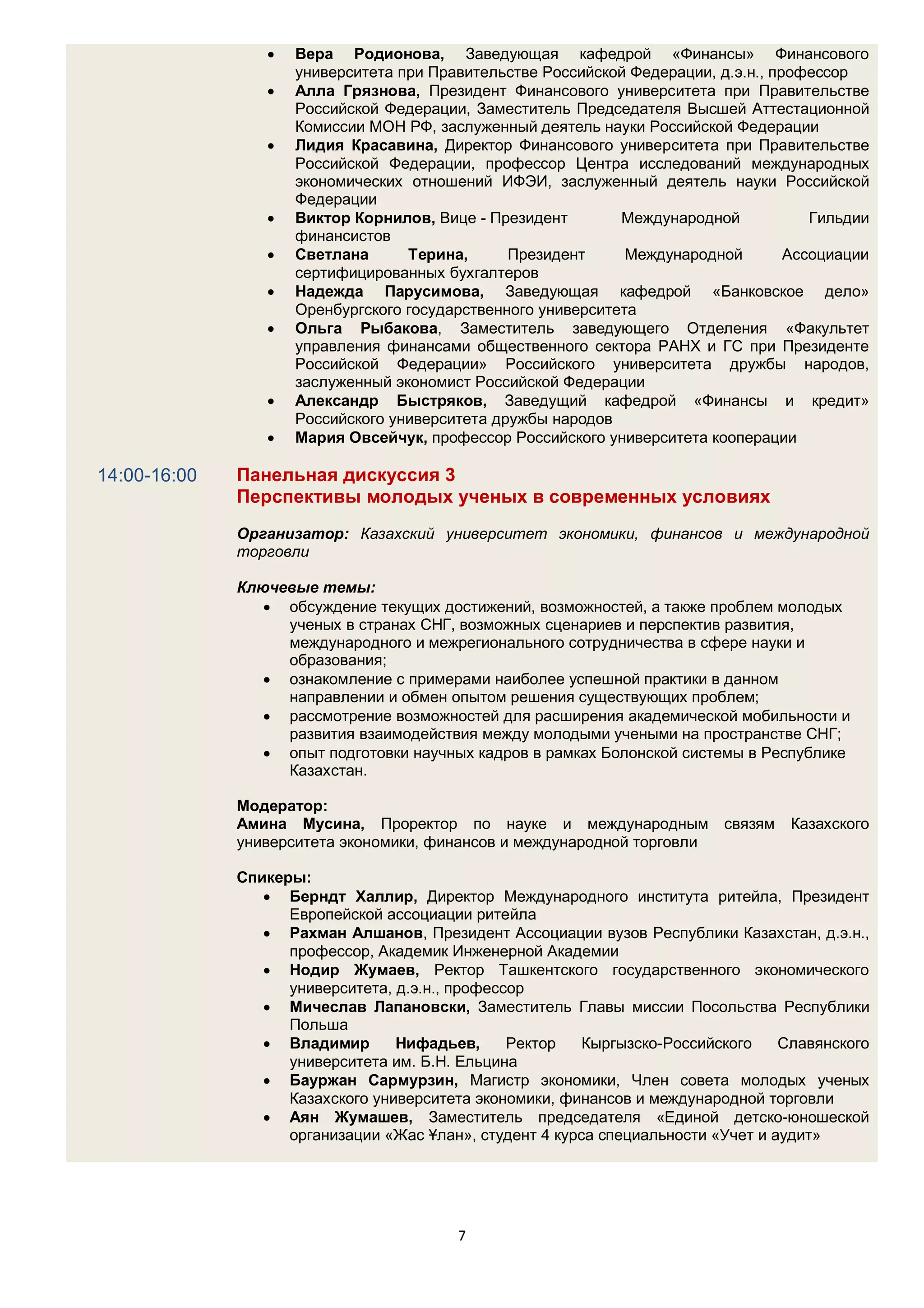    Вера Родионова, Заведующая кафедрой «Финансы» Финансового
                     университета при Правительстве Российской Федерации, д.э.н., профессор
                    Алла Грязнова, Президент Финансового университета при Правительстве
                     Российской Федерации, Заместитель Председателя Высшей Аттестационной
                     Комиссии МОН РФ, заслуженный деятель науки Российской Федерации
                    Лидия Красавина, Директор Финансового университета при Правительстве
                     Российской Федерации, профессор Центра исследований международных
                     экономических отношений ИФЭИ, заслуженный деятель науки Российской
                     Федерации
                    Виктор Корнилов, Вице - Президент        Международной            Гильдии
                     финансистов
                    Светлана      Терина,      Президент      Международной        Ассоциации
                     сертифицированных бухгалтеров
                    Надежда Парусимова, Заведующая кафедрой «Банковское дело»
                     Оренбургского государственного университета
                    Ольга Рыбакова, Заместитель заведующего Отделения «Факультет
                     управления финансами общественного сектора РАНХ и ГС при Президенте
                     Российской Федерации» Российского университета дружбы народов,
                     заслуженный экономист Российской Федерации
                    Александр Быстряков, Заведущий кафедрой «Финансы и кредит»
                     Российского университета дружбы народов
                    Мария Овсейчук, профессор Российского университета кооперации

14:00-16:00   Панельная дискуссия 3
              Перспективы молодых ученых в современных условиях
              Организатор: Казахский университет экономики, финансов и международной
              торговли

              Ключевые темы:
                  обсуждение текущих достижений, возможностей, а также проблем молодых
                   ученых в странах СНГ, возможных сценариев и перспектив развития,
                   международного и межрегионального сотрудничества в сфере науки и
                   образования;
                  ознакомление с примерами наиболее успешной практики в данном
                   направлении и обмен опытом решения существующих проблем;
                  рассмотрение возможностей для расширения академической мобильности и
                   развития взаимодействия между молодыми учеными на пространстве СНГ;
                  опыт подготовки научных кадров в рамках Болонской системы в Республике
                   Казахстан.

              Модератор:
              Амина Мусина, Проректор по науке и международным             связям   Казахского
              университета экономики, финансов и международной торговли

              Спикеры:
                  Берндт Халлир, Директор Международного института ритейла, Президент
                    Европейской ассоциации ритейла
                  Рахман Алшанов, Президент Ассоциации вузов Республики Казахстан, д.э.н.,
                    профессор, Академик Инженерной Академии
                  Нодир Жумаев, Ректор Ташкентского государственного экономического
                    университета, д.э.н., профессор
                  Мичеслав Лапановски, Заместитель Главы миссии Посольства Республики
                    Польша
                  Владимир       Нифадьев,      Ректор   Кыргызско-Российского    Славянского
                    университета им. Б.Н. Ельцина
                  Бауржан Сармурзин, Магистр экономики, Член совета молодых ученых
                    Казахского университета экономики, финансов и международной торговли
                  Аян Жумашев, Заместитель председателя «Единой детско-юношеской
                    организации «Жас Ұлан», студент 4 курса специальности «Учет и аудит»




                                         7
 
