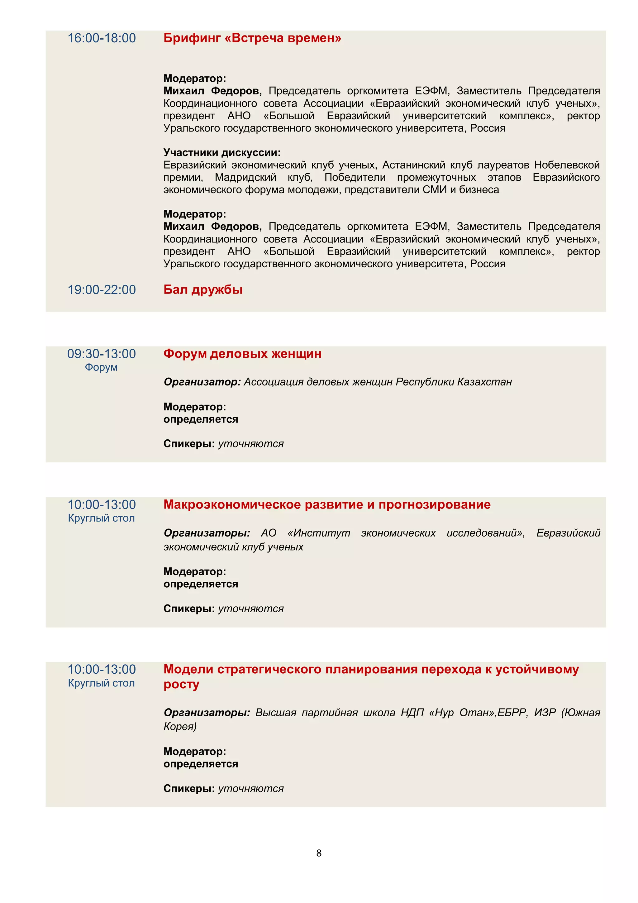 16:00-18:00    Брифинг «Встреча времен»


               Модератор:
               Михаил Федоров, Председатель оргкомитета ЕЭФМ, Заместитель Председателя
               Координационного совета Ассоциации «Евразийский экономический клуб ученых»,
               президент АНО «Большой Евразийский университетский комплекс», ректор
               Уральского государственного экономического университета, Россия

               Участники дискуссии:
               Евразийский экономический клуб ученых, Астанинский клуб лауреатов Нобелевской
               премии, Мадридский клуб, Победители промежуточных этапов Евразийского
               экономического форума молодежи, представители СМИ и бизнеса

               Модератор:
               Михаил Федоров, Председатель оргкомитета ЕЭФМ, Заместитель Председателя
               Координационного совета Ассоциации «Евразийский экономический клуб ученых»,
               президент АНО «Большой Евразийский университетский комплекс», ректор
               Уральского государственного экономического университета, Россия

19:00-22:00    Бал дружбы




09:30-13:00    Форум деловых женщин
   Форум
               Организатор: Ассоциация деловых женщин Республики Казахстан

               Модератор:
               определяется

               Спикеры: уточняются




10:00-13:00    Макроэкономическое развитие и прогнозирование
Круглый стол
               Организаторы: АО «Институт экономических исследований»,          Евразийский
               экономический клуб ученых

               Модератор:
               определяется

               Спикеры: уточняются




10:00-13:00    Модели стратегического планирования перехода к устойчивому
Круглый стол   росту

               Организаторы: Высшая партийная школа НДП «Нур Отан»,ЕБРР, ИЗР (Южная
               Корея)

               Модератор:
               определяется

               Спикеры: уточняются




                                         8
 