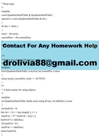 * Deep copy.
*/
template
const QuadraticHashTable & QuadraticHashTable::
operator=( const QuadraticHashTable & rhs )
{
if( this != &rhs )
{
array = rhs.array;
currentSize = rhs.currentSize;
}
return *this;
}
/**
* Return true if currentPos exists and is active.
*/
template
bool QuadraticHashTable::isActive( int currentPos ) const
{
return array[ currentPos ].info == ACTIVE;
}
/**
* A hash routine for string objects.
*/
template
int QuadraticHashTable::hash( const string & key, int tableSize ) const
{
int hashVal = 0;
for( int i = 0; i < key.length( ); i++ )
hashVal = 37 * hashVal + key[ i ];
hashVal %= tableSize;
if( hashVal < 0 )
hashVal += tableSize;
return hashVal;
}
 