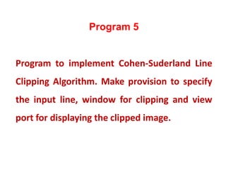 Program 5
Program to implement Cohen-Suderland Line
Clipping Algorithm. Make provision to specify
the input line, window for clipping and view
port for displaying the clipped image.
 