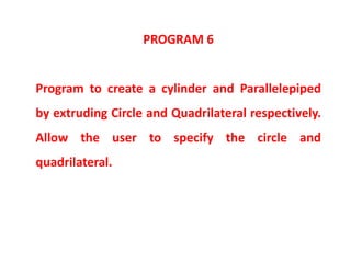 PROGRAM 6
Program to create a cylinder and Parallelepiped
by extruding Circle and Quadrilateral respectively.
Allow the user to specify the circle and
quadrilateral.
 