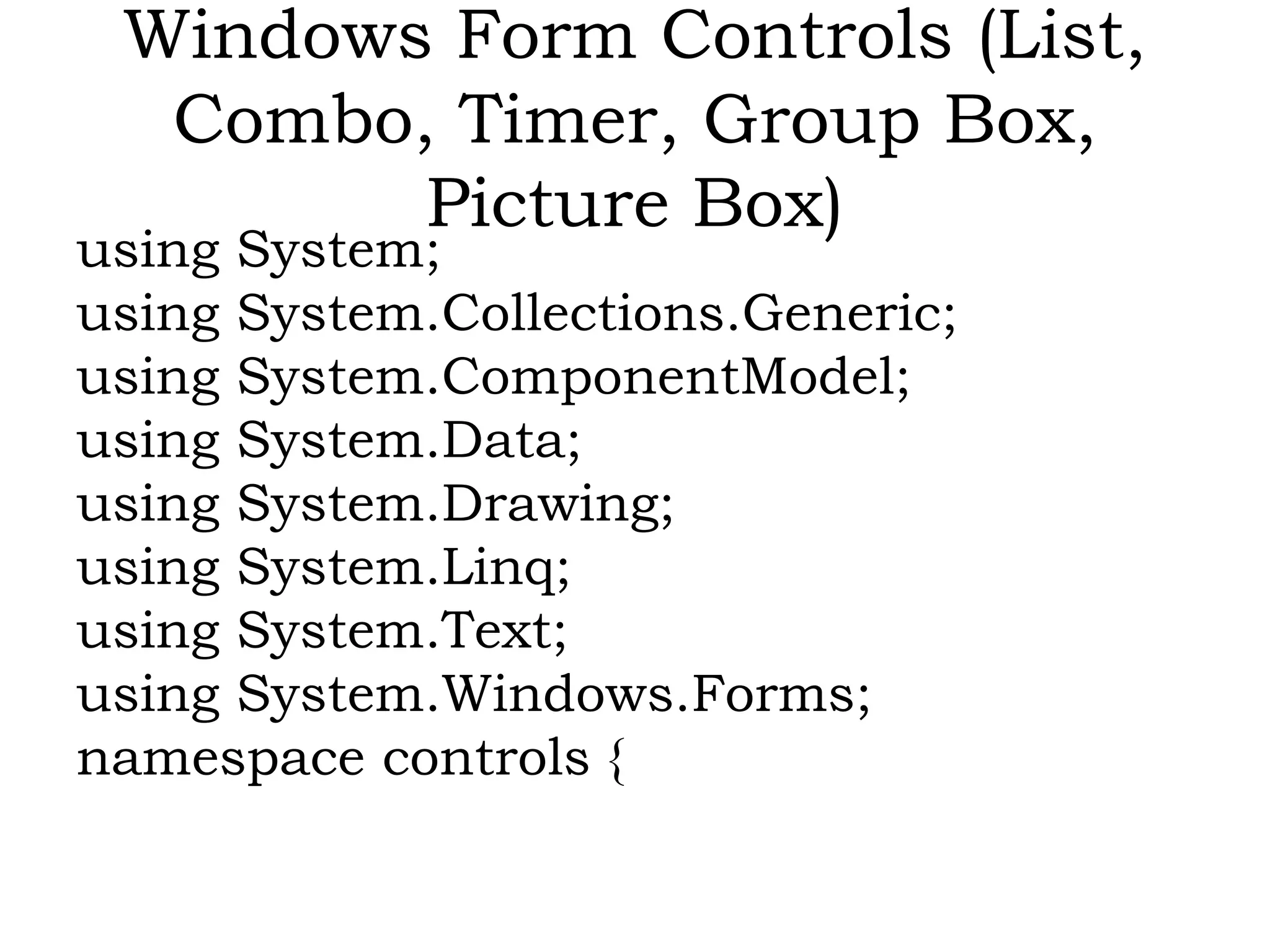 Windows Form Controls (List,
Combo, Timer, Group Box,
Picture Box)
using System;
using System.Collections.Generic;
using System.ComponentModel;
using System.Data;
using System.Drawing;
using System.Linq;
using System.Text;
using System.Windows.Forms;
namespace controls {
 
