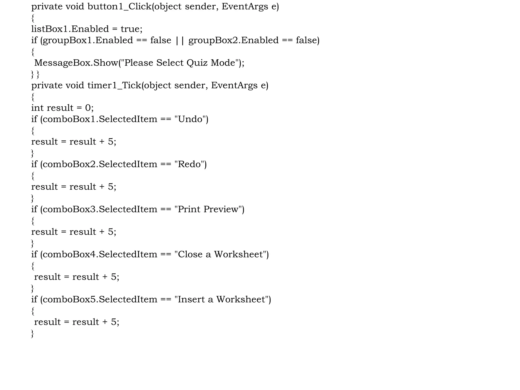 private void button1_Click(object sender, EventArgs e)
{
listBox1.Enabled = true;
if (groupBox1.Enabled == false || groupBox2.Enabled == false)
{
MessageBox.Show("Please Select Quiz Mode");
} }
private void timer1_Tick(object sender, EventArgs e)
{
int result = 0;
if (comboBox1.SelectedItem == "Undo")
{
result = result + 5;
}
if (comboBox2.SelectedItem == "Redo")
{
result = result + 5;
}
if (comboBox3.SelectedItem == "Print Preview")
{
result = result + 5;
}
if (comboBox4.SelectedItem == "Close a Worksheet")
{
result = result + 5;
}
if (comboBox5.SelectedItem == "Insert a Worksheet")
{
result = result + 5;
}
 