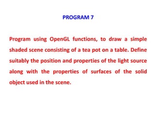 PROGRAM 7
Program using OpenGL functions, to draw a simple
shaded scene consisting of a tea pot on a table. Define
suitably the position and properties of the light source
along with the properties of surfaces of the solid
object used in the scene.
 